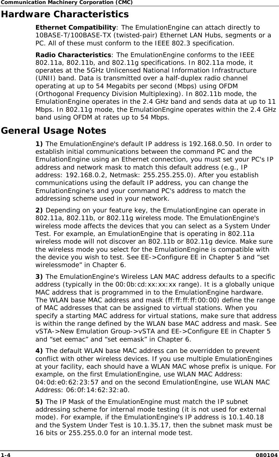 Communication Machinery Corporation (CMC) 1-4   080104 Hardware Characteristics Ethernet Compatibility: The EmulationEngine can attach directly to 10BASE-T/100BASE-TX (twisted-pair) Ethernet LAN Hubs, segments or a PC. All of these must conform to the IEEE 802.3 specification. Radio Characteristics: The EmulationEngine conforms to the IEEE 802.11a, 802.11b, and 802.11g specifications. In 802.11a mode, it operates at the 5GHz Unlicensed National Information Infrastructure (UNII) band. Data is transmitted over a half-duplex radio channel operating at up to 54 Megabits per second (Mbps) using OFDM (Orthogonal Frequency Division Multiplexing). In 802.11b mode, the EmulationEngine operates in the 2.4 GHz band and sends data at up to 11 Mbps. In 802.11g mode, the EmulationEngine operates within the 2.4 GHz band using OFDM at rates up to 54 Mbps. General Usage Notes 1) The EmulationEngine's default IP address is 192.168.0.50. In order to establish initial communications between the command PC and the EmulationEngine using an Ethernet connection, you must set your PC's IP address and network mask to match this default address (e.g., IP address: 192.168.0.2, Netmask: 255.255.255.0). After you establish communications using the default IP address, you can change the EmulationEngine's and your command PC's address to match the addressing scheme used in your network. 2) Depending on your feature key, the EmulationEngine can operate in 802.11a, 802.11b, or 802.11g wireless mode. The EmulationEngine's wireless mode affects the devices that you can select as a System Under Test. For example, an EmulationEngine that is operating in 802.11a wireless mode will not discover an 802.11b or 802.11g device. Make sure the wireless mode you select for the EmulationEngine is compatible with the device you wish to test. See EE->Configure EE in Chapter 5 and &ldquo;set wirelessmode&rdquo; in Chapter 6.  3) The EmulationEngine's Wireless LAN MAC address defaults to a specific address (typically in the 00:0b:cd:xx:xx:xx range). It is a globally unique MAC address that is programmed in to the EmulationEngine hardware. The WLAN base MAC address and mask (ff:ff:ff:ff:00:00) define the range of MAC addresses that can be assigned to virtual stations. When you specify a starting MAC address for virtual stations, make sure that address is within the range defined by the WLAN base MAC address and mask. See vSTA->New Emulation Group->vSTA and EE->Configure EE in Chapter 5 and &ldquo;set eemac&rdquo; and &ldquo;set eemask&rdquo; in Chapter 6.  4) The default WLAN base MAC address can be overridden to prevent conflict with other wireless devices. If you use multiple EmulationEngines at your facility, each should have a WLAN MAC whose prefix is unique. For example, on the first EmulationEngine, use WLAN MAC Address: 04:0d:e0:62:23:57 and on the second EmulationEngine, use WLAN MAC Address: 06:0f:14:62:32:a0. 5) The IP Mask of the EmulationEngine must match the IP subnet addressing scheme for internal mode testing (it is not used for external mode). For example, if the EmulationEngine's IP address is 10.1.40.18 and the System Under Test is 10.1.35.17, then the subnet mask must be 16 bits or 255.255.0.0 for an internal mode test. 