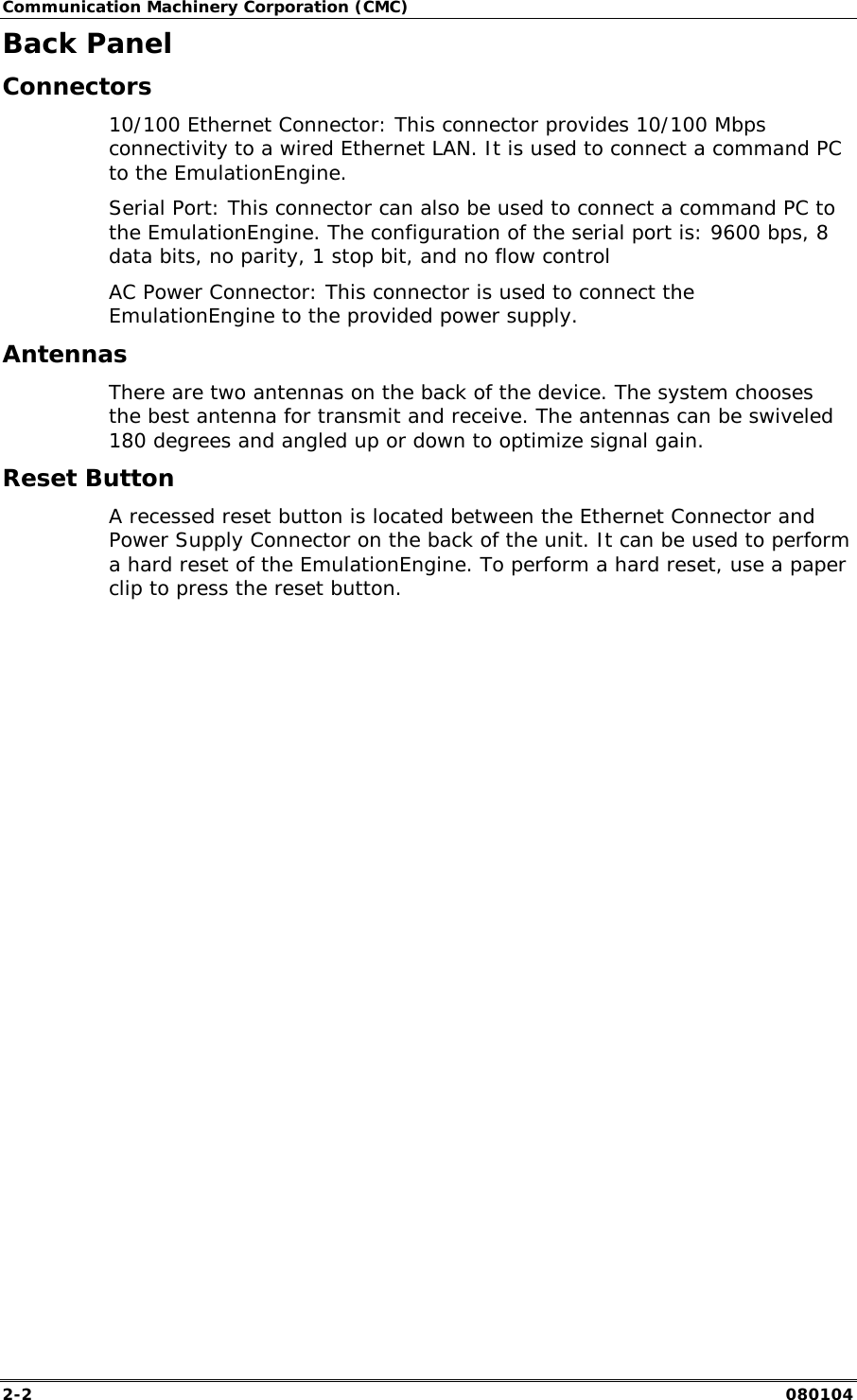 Communication Machinery Corporation (CMC) 2-2   080104 Back Panel Connectors 10/100 Ethernet Connector: This connector provides 10/100 Mbps connectivity to a wired Ethernet LAN. It is used to connect a command PC to the EmulationEngine. Serial Port: This connector can also be used to connect a command PC to the EmulationEngine. The configuration of the serial port is: 9600 bps, 8 data bits, no parity, 1 stop bit, and no flow control AC Power Connector: This connector is used to connect the EmulationEngine to the provided power supply. Antennas There are two antennas on the back of the device. The system chooses the best antenna for transmit and receive. The antennas can be swiveled 180 degrees and angled up or down to optimize signal gain.  Reset Button A recessed reset button is located between the Ethernet Connector and Power Supply Connector on the back of the unit. It can be used to perform a hard reset of the EmulationEngine. To perform a hard reset, use a paper clip to press the reset button.   