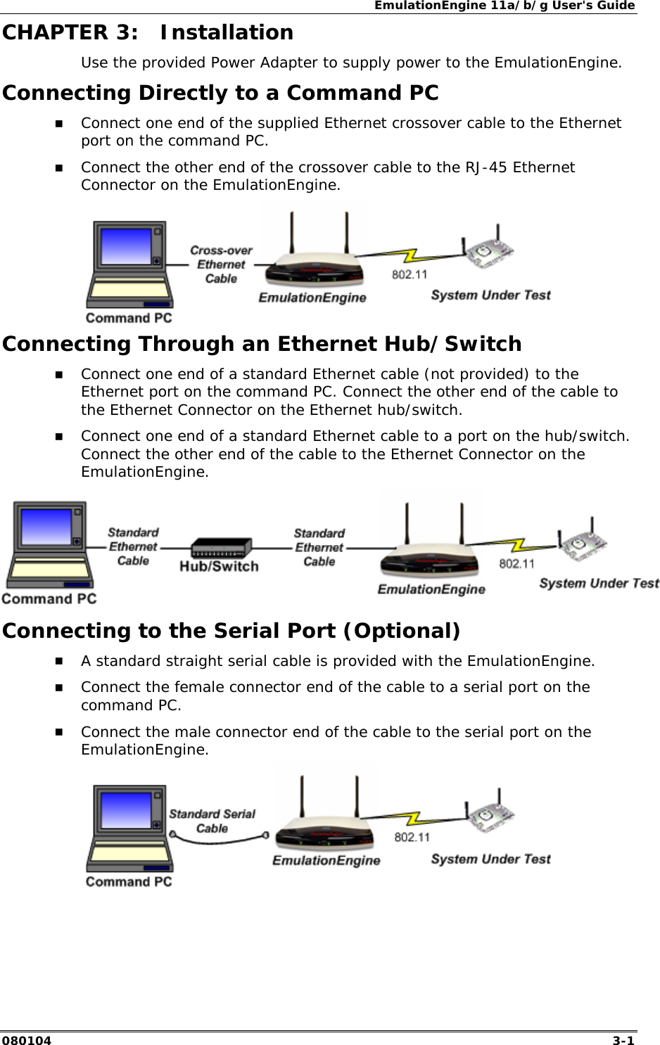 EmulationEngine 11a/b/g User's Guide 080104  3-1        CHAPTER 3:  Installation Use the provided Power Adapter to supply power to the EmulationEngine. Connecting Directly to a Command PC !" Connect one end of the supplied Ethernet crossover cable to the Ethernet port on the command PC. !" Connect the other end of the crossover cable to the RJ-45 Ethernet Connector on the EmulationEngine.  Connecting Through an Ethernet Hub/Switch !" Connect one end of a standard Ethernet cable (not provided) to the Ethernet port on the command PC. Connect the other end of the cable to the Ethernet Connector on the Ethernet hub/switch. !" Connect one end of a standard Ethernet cable to a port on the hub/switch. Connect the other end of the cable to the Ethernet Connector on the EmulationEngine.  Connecting to the Serial Port (Optional) !" A standard straight serial cable is provided with the EmulationEngine. !" Connect the female connector end of the cable to a serial port on the command PC.  !" Connect the male connector end of the cable to the serial port on the EmulationEngine. 