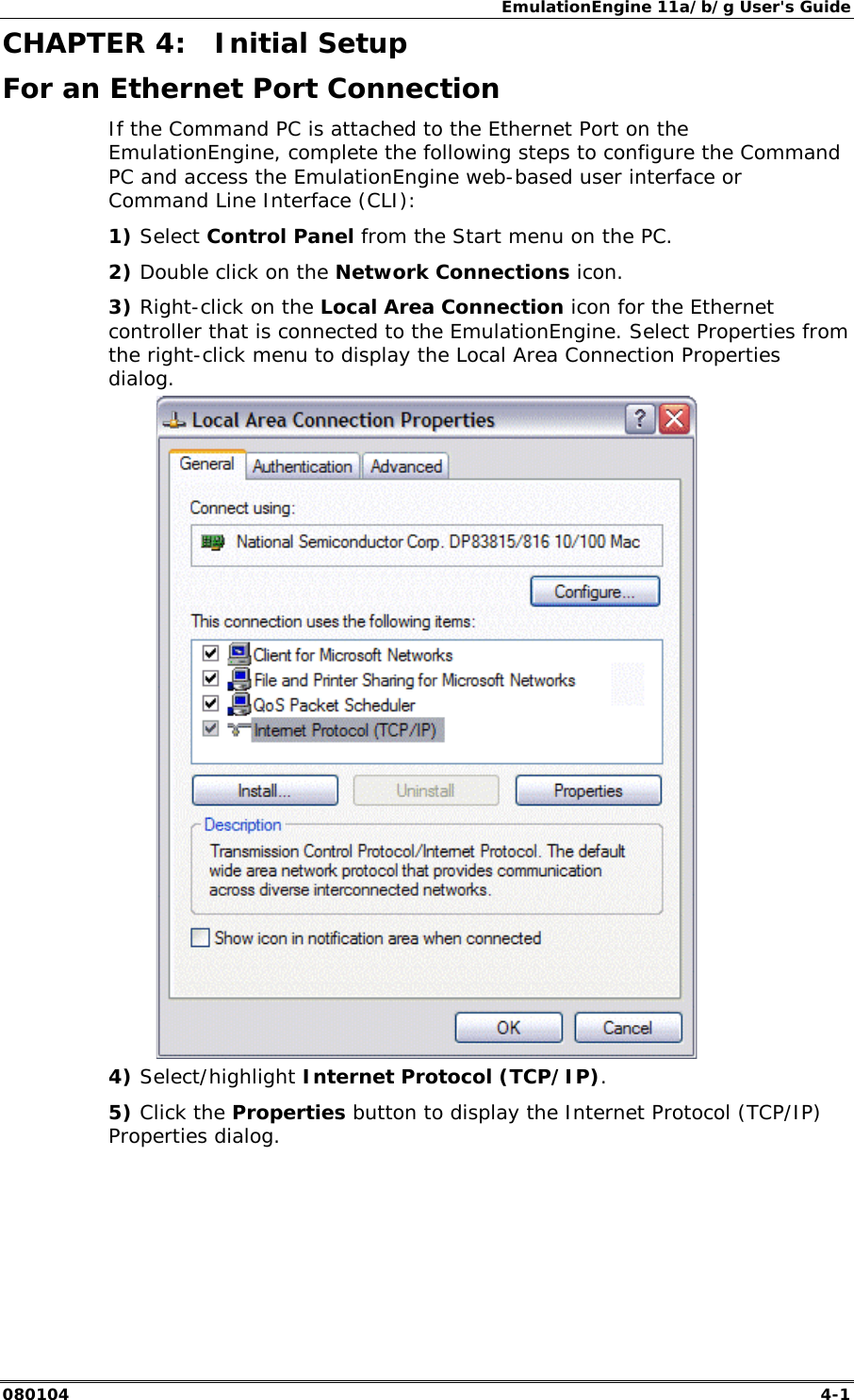 EmulationEngine 11a/b/g User's Guide 080104  4-1        CHAPTER 4:  Initial Setup For an Ethernet Port Connection If the Command PC is attached to the Ethernet Port on the EmulationEngine, complete the following steps to configure the Command PC and access the EmulationEngine web-based user interface or Command Line Interface (CLI): 1) Select Control Panel from the Start menu on the PC. 2) Double click on the Network Connections icon. 3) Right-click on the Local Area Connection icon for the Ethernet controller that is connected to the EmulationEngine. Select Properties from the right-click menu to display the Local Area Connection Properties dialog.  4) Select/highlight Internet Protocol (TCP/IP).  5) Click the Properties button to display the Internet Protocol (TCP/IP) Properties dialog. 