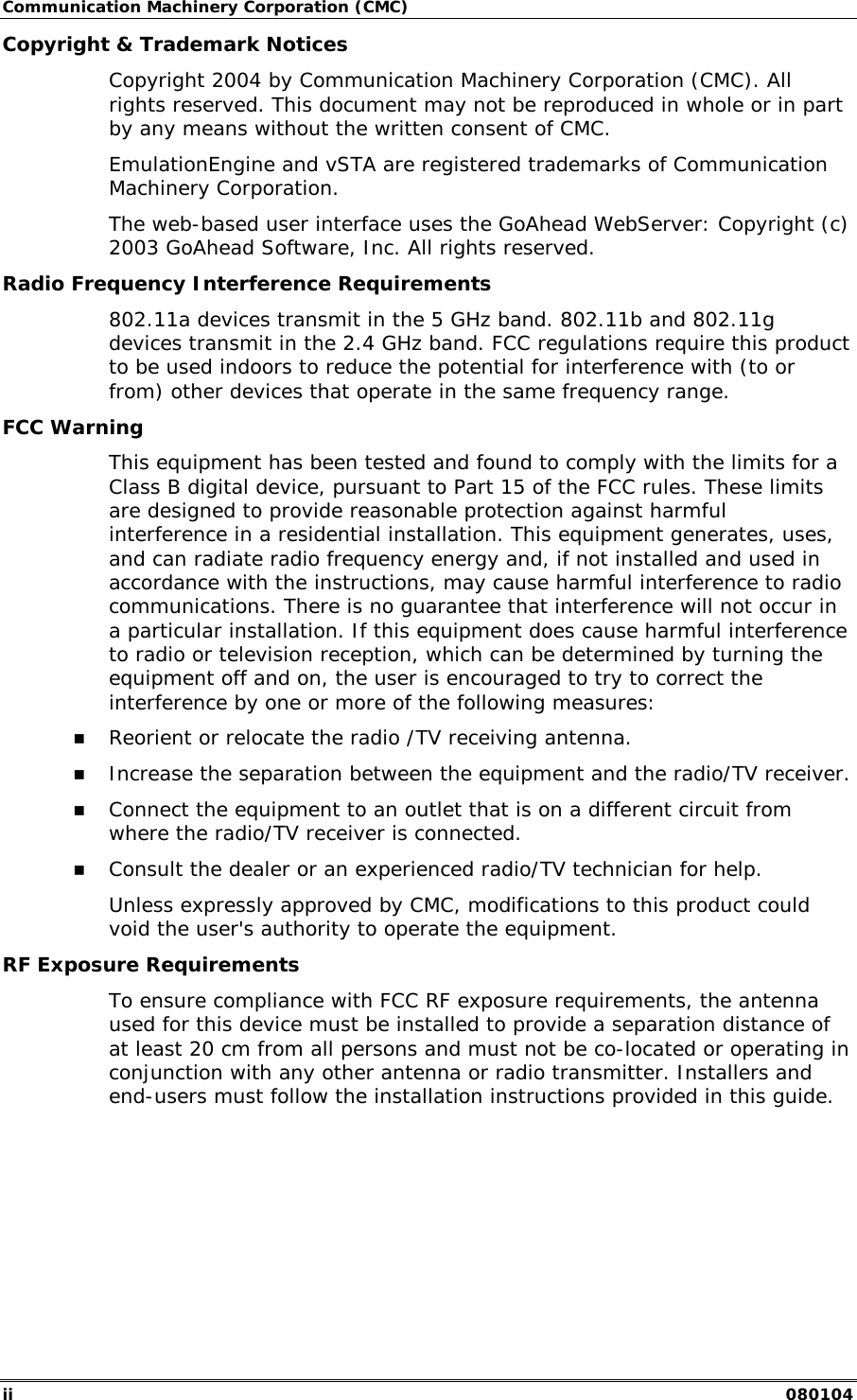 Communication Machinery Corporation (CMC) ii   080104 Copyright &amp; Trademark Notices Copyright 2004 by Communication Machinery Corporation (CMC). All rights reserved. This document may not be reproduced in whole or in part by any means without the written consent of CMC. EmulationEngine and vSTA are registered trademarks of Communication Machinery Corporation. The web-based user interface uses the GoAhead WebServer: Copyright (c) 2003 GoAhead Software, Inc. All rights reserved. Radio Frequency Interference Requirements 802.11a devices transmit in the 5 GHz band. 802.11b and 802.11g devices transmit in the 2.4 GHz band. FCC regulations require this product to be used indoors to reduce the potential for interference with (to or from) other devices that operate in the same frequency range. FCC Warning This equipment has been tested and found to comply with the limits for a Class B digital device, pursuant to Part 15 of the FCC rules. These limits are designed to provide reasonable protection against harmful interference in a residential installation. This equipment generates, uses, and can radiate radio frequency energy and, if not installed and used in accordance with the instructions, may cause harmful interference to radio communications. There is no guarantee that interference will not occur in a particular installation. If this equipment does cause harmful interference to radio or television reception, which can be determined by turning the equipment off and on, the user is encouraged to try to correct the interference by one or more of the following measures: !" Reorient or relocate the radio /TV receiving antenna.  !" Increase the separation between the equipment and the radio/TV receiver.  !" Connect the equipment to an outlet that is on a different circuit from where the radio/TV receiver is connected.  !" Consult the dealer or an experienced radio/TV technician for help.  Unless expressly approved by CMC, modifications to this product could void the user's authority to operate the equipment.  RF Exposure Requirements  To ensure compliance with FCC RF exposure requirements, the antenna used for this device must be installed to provide a separation distance of at least 20 cm from all persons and must not be co-located or operating in conjunction with any other antenna or radio transmitter. Installers and end-users must follow the installation instructions provided in this guide.   