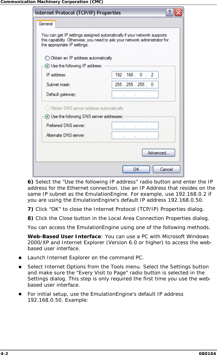 Communication Machinery Corporation (CMC) 4-2   080104  6) Select the &ldquo;Use the following IP address&rdquo; radio button and enter the IP address for the Ethernet connection. Use an IP Address that resides on the same IP subnet as the EmulationEngine. For example, use 192.168.0.2 if you are using the EmulationEngine's default IP address 192.168.0.50. 7) Click &ldquo;OK&rdquo; to close the Internet Protocol (TCP/IP) Properties dialog. 8) Click the Close button in the Local Area Connection Properties dialog. You can access the EmulationEngine using one of the following methods. Web-Based User Interface: You can use a PC with Microsoft Windows 2000/XP and Internet Explorer (Version 6.0 or higher) to access the web-based user interface.  !" Launch Internet Explorer on the command PC. !" Select Internet Options from the Tools menu. Select the Settings button and make sure the "Every Visit to Page" radio button is selected in the Settings dialog. This step is only required the first time you use the web-based user interface.  !" For initial setup, use the EmulationEngine's default IP address 192.168.0.50. Example: 