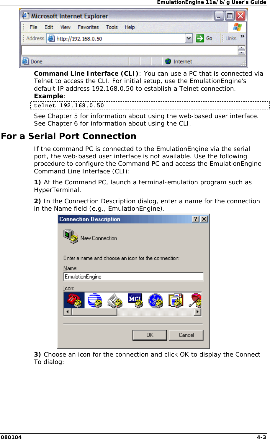 EmulationEngine 11a/b/g User's Guide 080104  4-3  Command Line Interface (CLI): You can use a PC that is connected via Telnet to access the CLI. For initial setup, use the EmulationEngine's default IP address 192.168.0.50 to establish a Telnet connection. Example: telnet 192.168.0.50 See Chapter 5 for information about using the web-based user interface. See Chapter 6 for information about using the CLI.  For a Serial Port Connection If the command PC is connected to the EmulationEngine via the serial port, the web-based user interface is not available. Use the following procedure to configure the Command PC and access the EmulationEngine Command Line Interface (CLI): 1) At the Command PC, launch a terminal-emulation program such as HyperTerminal. 2) In the Connection Description dialog, enter a name for the connection in the Name field (e.g., EmulationEngine).  3) Choose an icon for the connection and click OK to display the Connect To dialog: 