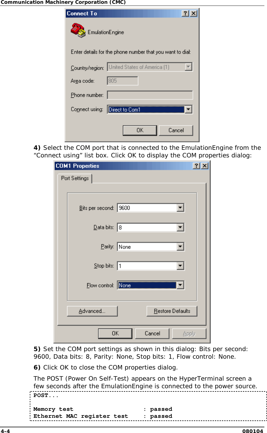 Communication Machinery Corporation (CMC) 4-4   080104  4) Select the COM port that is connected to the EmulationEngine from the &ldquo;Connect using&rdquo; list box. Click OK to display the COM properties dialog:  5) Set the COM port settings as shown in this dialog: Bits per second: 9600, Data bits: 8, Parity: None, Stop bits: 1, Flow control: None. 6) Click OK to close the COM properties dialog. The POST (Power On Self-Test) appears on the HyperTerminal screen a few seconds after the EmulationEngine is connected to the power source. POST...  Memory test                   : passed Ethernet MAC register test    : passed 