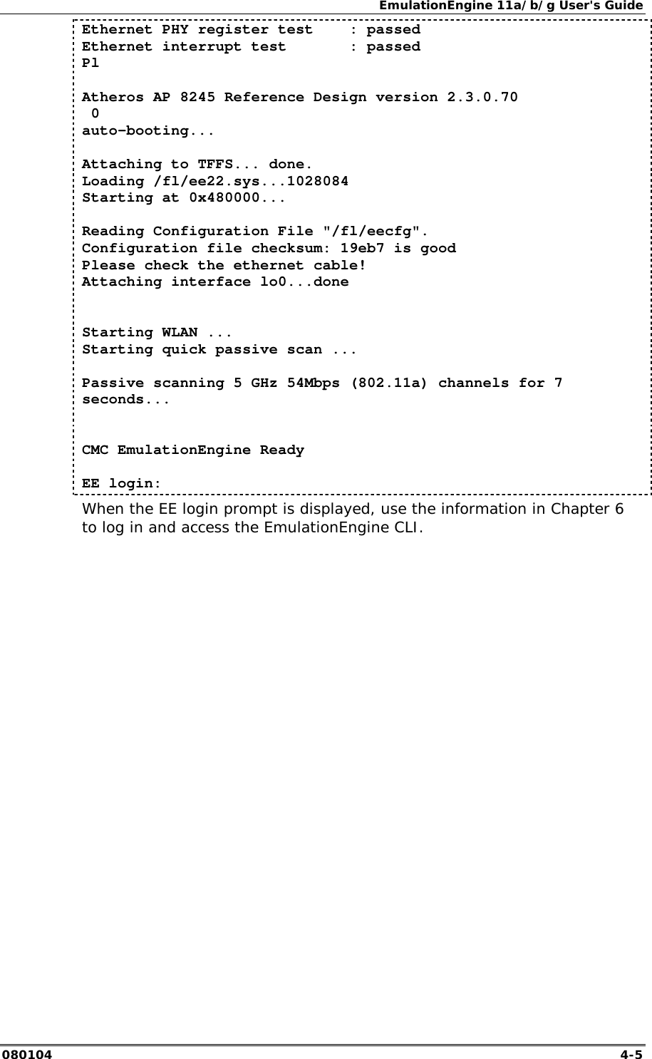 EmulationEngine 11a/b/g User's Guide 080104  4-5 Ethernet PHY register test    : passed Ethernet interrupt test       : passed Pl  Atheros AP 8245 Reference Design version 2.3.0.70  0 auto-booting...  Attaching to TFFS... done. Loading /fl/ee22.sys...1028084 Starting at 0x480000...  Reading Configuration File "/fl/eecfg". Configuration file checksum: 19eb7 is good Please check the ethernet cable! Attaching interface lo0...done   Starting WLAN ... Starting quick passive scan ...  Passive scanning 5 GHz 54Mbps (802.11a) channels for 7 seconds...   CMC EmulationEngine Ready  EE login:  When the EE login prompt is displayed, use the information in Chapter 6 to log in and access the EmulationEngine CLI.   