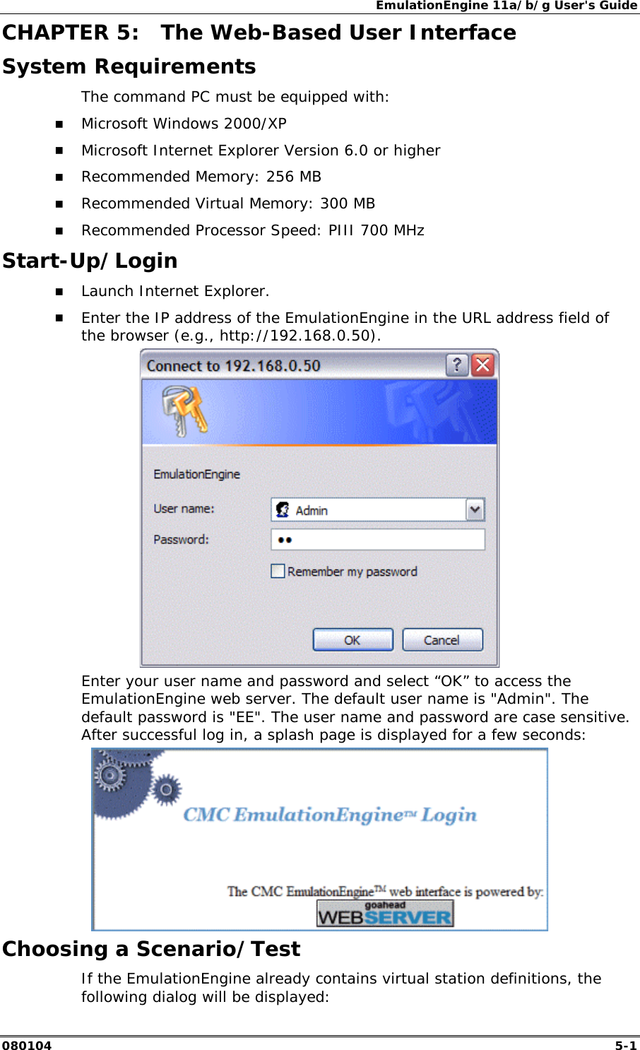 EmulationEngine 11a/b/g User's Guide 080104  5-1        CHAPTER 5:  The Web-Based User Interface System Requirements The command PC must be equipped with: !" Microsoft Windows 2000/XP !" Microsoft Internet Explorer Version 6.0 or higher !" Recommended Memory: 256 MB !" Recommended Virtual Memory: 300 MB !" Recommended Processor Speed: PIII 700 MHz Start-Up/Login !" Launch Internet Explorer. !" Enter the IP address of the EmulationEngine in the URL address field of the browser (e.g., http://192.168.0.50).  Enter your user name and password and select &ldquo;OK&rdquo; to access the EmulationEngine web server. The default user name is "Admin". The default password is "EE". The user name and password are case sensitive. After successful log in, a splash page is displayed for a few seconds:  Choosing a Scenario/Test If the EmulationEngine already contains virtual station definitions, the following dialog will be displayed: 
