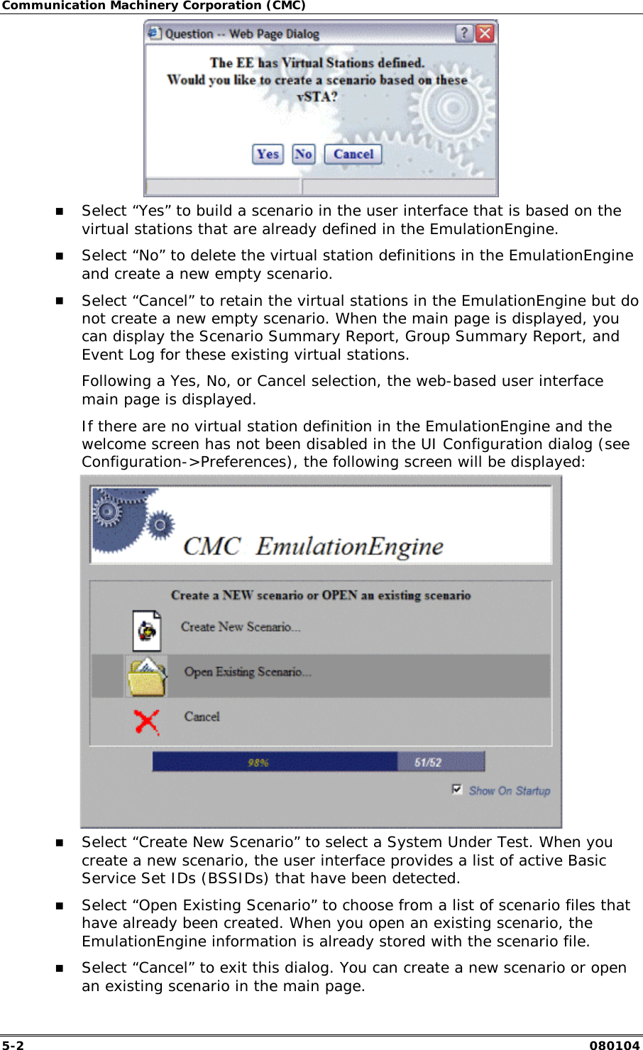 Communication Machinery Corporation (CMC) 5-2   080104  !" Select &ldquo;Yes&rdquo; to build a scenario in the user interface that is based on the virtual stations that are already defined in the EmulationEngine. !" Select &ldquo;No&rdquo; to delete the virtual station definitions in the EmulationEngine and create a new empty scenario. !" Select &ldquo;Cancel&rdquo; to retain the virtual stations in the EmulationEngine but do not create a new empty scenario. When the main page is displayed, you can display the Scenario Summary Report, Group Summary Report, and Event Log for these existing virtual stations. Following a Yes, No, or Cancel selection, the web-based user interface main page is displayed.  If there are no virtual station definition in the EmulationEngine and the welcome screen has not been disabled in the UI Configuration dialog (see Configuration->Preferences), the following screen will be displayed:  !" Select &ldquo;Create New Scenario&rdquo; to select a System Under Test. When you create a new scenario, the user interface provides a list of active Basic Service Set IDs (BSSIDs) that have been detected. !" Select &ldquo;Open Existing Scenario&rdquo; to choose from a list of scenario files that have already been created. When you open an existing scenario, the EmulationEngine information is already stored with the scenario file. !" Select &ldquo;Cancel&rdquo; to exit this dialog. You can create a new scenario or open an existing scenario in the main page.  
