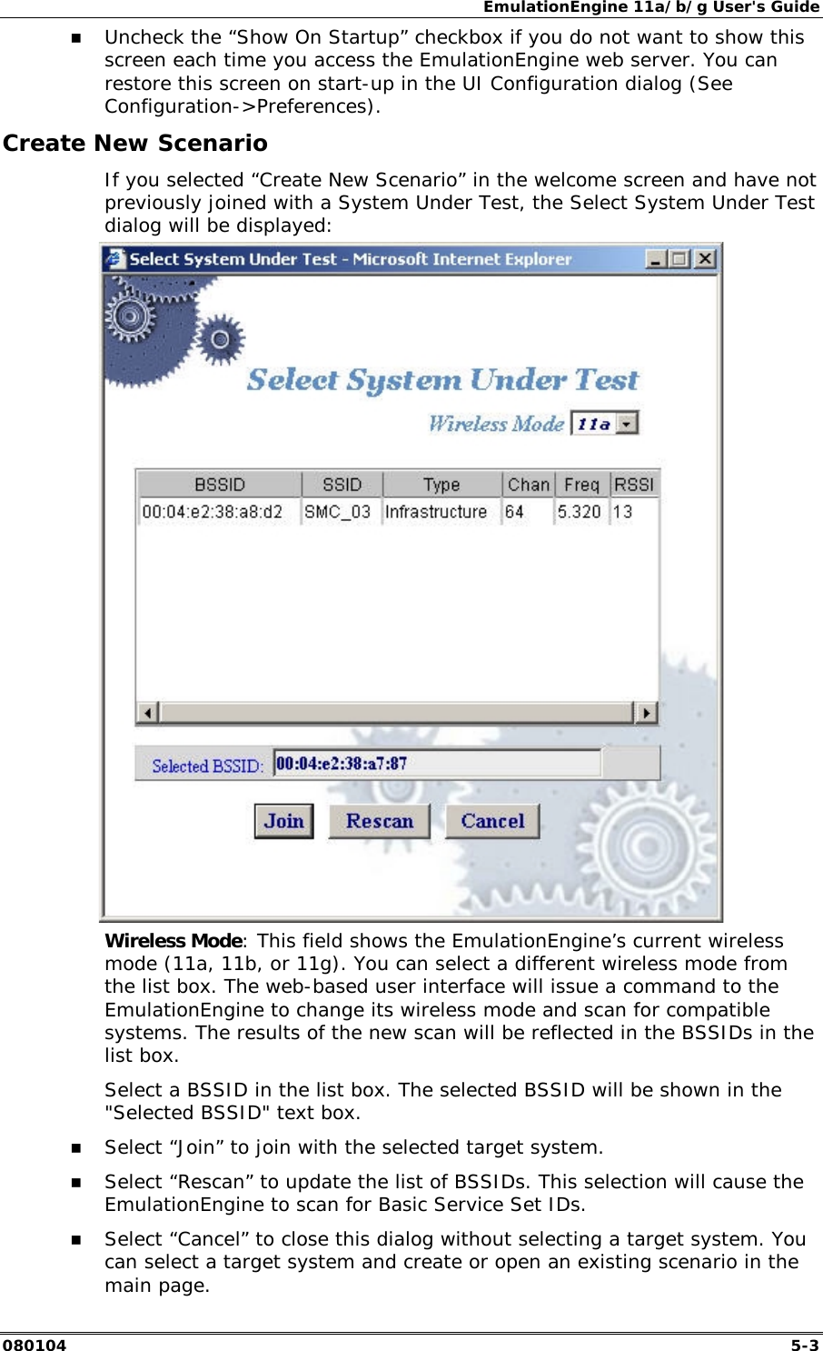 EmulationEngine 11a/b/g User's Guide 080104  5-3 !" Uncheck the &ldquo;Show On Startup&rdquo; checkbox if you do not want to show this screen each time you access the EmulationEngine web server. You can restore this screen on start-up in the UI Configuration dialog (See Configuration->Preferences). Create New Scenario If you selected &ldquo;Create New Scenario&rdquo; in the welcome screen and have not previously joined with a System Under Test, the Select System Under Test dialog will be displayed:  Wireless Mode: This field shows the EmulationEngine&rsquo;s current wireless mode (11a, 11b, or 11g). You can select a different wireless mode from the list box. The web-based user interface will issue a command to the EmulationEngine to change its wireless mode and scan for compatible systems. The results of the new scan will be reflected in the BSSIDs in the list box. Select a BSSID in the list box. The selected BSSID will be shown in the "Selected BSSID" text box.  !" Select &ldquo;Join&rdquo; to join with the selected target system. !" Select &ldquo;Rescan&rdquo; to update the list of BSSIDs. This selection will cause the EmulationEngine to scan for Basic Service Set IDs. !" Select &ldquo;Cancel&rdquo; to close this dialog without selecting a target system. You can select a target system and create or open an existing scenario in the main page. 