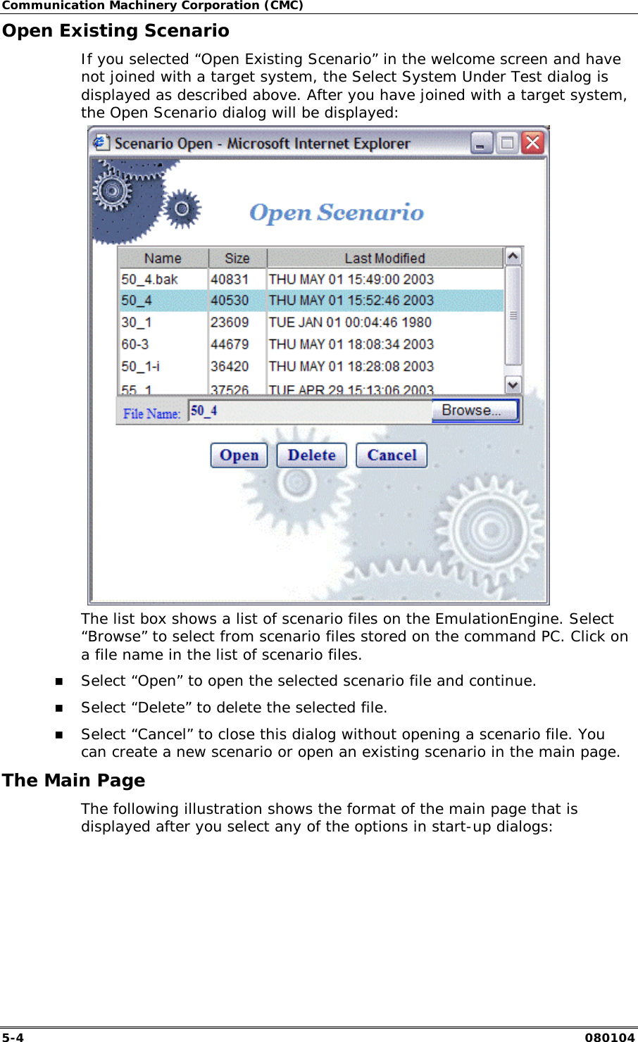 Communication Machinery Corporation (CMC) 5-4   080104 Open Existing Scenario If you selected &ldquo;Open Existing Scenario&rdquo; in the welcome screen and have not joined with a target system, the Select System Under Test dialog is displayed as described above. After you have joined with a target system, the Open Scenario dialog will be displayed:  The list box shows a list of scenario files on the EmulationEngine. Select &ldquo;Browse&rdquo; to select from scenario files stored on the command PC. Click on a file name in the list of scenario files.  !" Select &ldquo;Open&rdquo; to open the selected scenario file and continue. !" Select &ldquo;Delete&rdquo; to delete the selected file. !" Select &ldquo;Cancel&rdquo; to close this dialog without opening a scenario file. You can create a new scenario or open an existing scenario in the main page.  The Main Page The following illustration shows the format of the main page that is displayed after you select any of the options in start-up dialogs: 