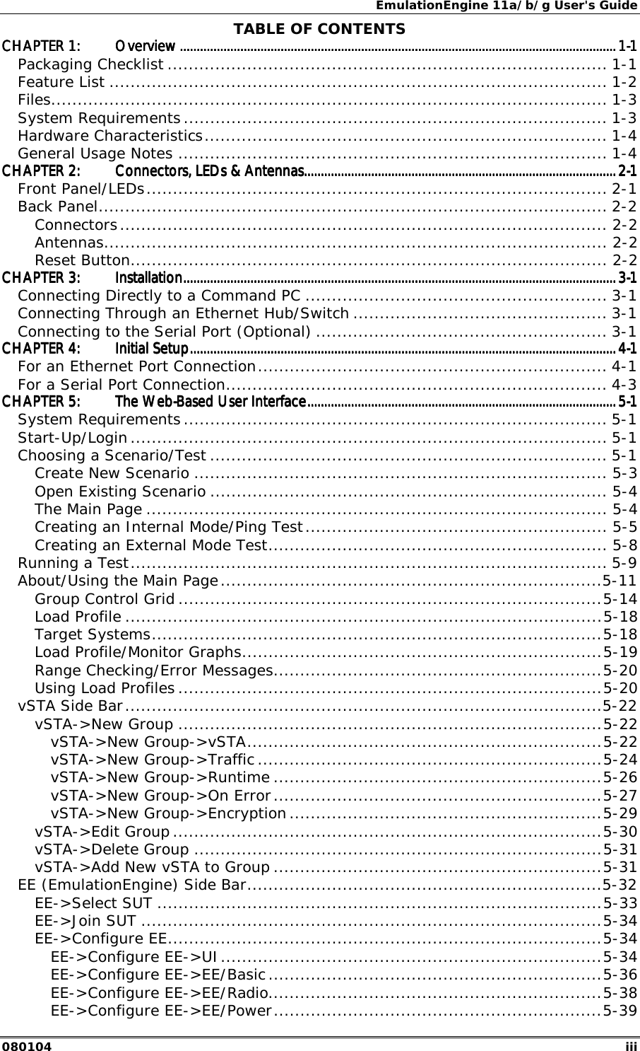 EmulationEngine 11a/b/g User's Guide 080104  iii TABLE OF CONTENTS CHAPTER 1:CHAPTER 1:CHAPTER 1:CHAPTER 1: OverviewOverviewOverviewOverview ........................................................................................................................................................................................................................................................................................................................................................................................................................................................................................................................................1111----1111 Packaging Checklist ................................................................................... 1-1 Feature List .............................................................................................. 1-2 Files......................................................................................................... 1-3 System Requirements ................................................................................ 1-3 Hardware Characteristics............................................................................ 1-4 General Usage Notes ................................................................................. 1-4 CHAPTER 2:CHAPTER 2:CHAPTER 2:CHAPTER 2: Connectors, LEDs &amp; AntennasConnectors, LEDs &amp; AntennasConnectors, LEDs &amp; AntennasConnectors, LEDs &amp; Antennas....................................................................................................................................................................................................................................................................................................................................................................................2222----1111 Front Panel/LEDs....................................................................................... 2-1 Back Panel................................................................................................ 2-2 Connectors............................................................................................ 2-2 Antennas............................................................................................... 2-2 Reset Button.......................................................................................... 2-2 CHAPTER 3:CHAPTER 3:CHAPTER 3:CHAPTER 3: InstallationInstallationInstallationInstallation....................................................................................................................................................................................................................................................................................................................................................................................................................................................................................................................................3333----1111 Connecting Directly to a Command PC ......................................................... 3-1 Connecting Through an Ethernet Hub/Switch ................................................ 3-1 Connecting to the Serial Port (Optional) ....................................................... 3-1 CHAPTER 4:CHAPTER 4:CHAPTER 4:CHAPTER 4: Initial SetupInitial SetupInitial SetupInitial Setup............................................................................................................................................................................................................................................................................................................................................................................................................................................................................................................................4444----1111 For an Ethernet Port Connection.................................................................. 4-1 For a Serial Port Connection........................................................................ 4-3 CHAPTER 5:CHAPTER 5:CHAPTER 5:CHAPTER 5: The WebThe WebThe WebThe Web----Based User InterfaceBased User InterfaceBased User InterfaceBased User Interface................................................................................................................................................................................................................................................................................................................................................................................5555----1111 System Requirements ................................................................................ 5-1 Start-Up/Login .......................................................................................... 5-1 Choosing a Scenario/Test ........................................................................... 5-1 Create New Scenario .............................................................................. 5-3 Open Existing Scenario ........................................................................... 5-4 The Main Page ....................................................................................... 5-4 Creating an Internal Mode/Ping Test......................................................... 5-5 Creating an External Mode Test................................................................ 5-8 Running a Test.......................................................................................... 5-9 About/Using the Main Page........................................................................5-11 Group Control Grid ................................................................................5-14 Load Profile ..........................................................................................5-18 Target Systems.....................................................................................5-18 Load Profile/Monitor Graphs....................................................................5-19 Range Checking/Error Messages..............................................................5-20 Using Load Profiles ................................................................................5-20 vSTA Side Bar..........................................................................................5-22 vSTA->New Group ................................................................................5-22 vSTA->New Group->vSTA...................................................................5-22 vSTA->New Group->Traffic .................................................................5-24 vSTA->New Group->Runtime ..............................................................5-26 vSTA->New Group->On Error..............................................................5-27 vSTA->New Group->Encryption ...........................................................5-29 vSTA->Edit Group .................................................................................5-30 vSTA->Delete Group .............................................................................5-31 vSTA->Add New vSTA to Group ..............................................................5-31 EE (EmulationEngine) Side Bar...................................................................5-32 EE->Select SUT ....................................................................................5-33 EE->Join SUT .......................................................................................5-34 EE->Configure EE..................................................................................5-34 EE->Configure EE->UI........................................................................5-34 EE->Configure EE->EE/Basic ...............................................................5-36 EE->Configure EE->EE/Radio...............................................................5-38 EE->Configure EE->EE/Power..............................................................5-39 
