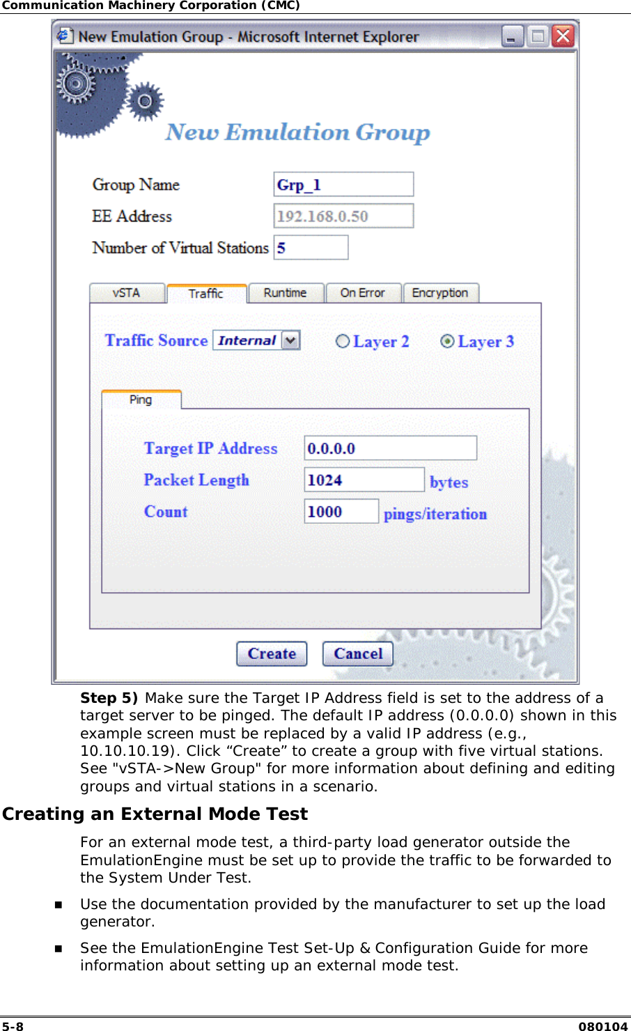Communication Machinery Corporation (CMC) 5-8   080104  Step 5) Make sure the Target IP Address field is set to the address of a target server to be pinged. The default IP address (0.0.0.0) shown in this example screen must be replaced by a valid IP address (e.g., 10.10.10.19). Click &ldquo;Create&rdquo; to create a group with five virtual stations. See "vSTA->New Group" for more information about defining and editing groups and virtual stations in a scenario. Creating an External Mode Test For an external mode test, a third-party load generator outside the EmulationEngine must be set up to provide the traffic to be forwarded to the System Under Test.  !" Use the documentation provided by the manufacturer to set up the load generator.  !" See the EmulationEngine Test Set-Up &amp; Configuration Guide for more information about setting up an external mode test.  
