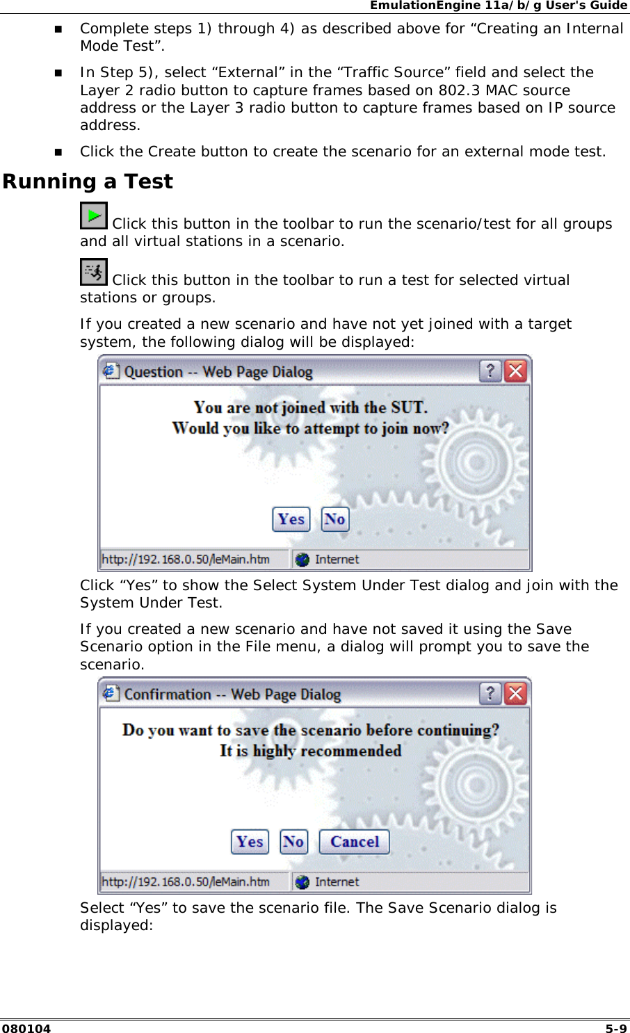 EmulationEngine 11a/b/g User's Guide 080104  5-9 !" Complete steps 1) through 4) as described above for &ldquo;Creating an Internal Mode Test&rdquo;.  !" In Step 5), select &ldquo;External&rdquo; in the &ldquo;Traffic Source&rdquo; field and select the Layer 2 radio button to capture frames based on 802.3 MAC source address or the Layer 3 radio button to capture frames based on IP source address.  !" Click the Create button to create the scenario for an external mode test. Running a Test  Click this button in the toolbar to run the scenario/test for all groups and all virtual stations in a scenario.  Click this button in the toolbar to run a test for selected virtual stations or groups. If you created a new scenario and have not yet joined with a target system, the following dialog will be displayed:   Click &ldquo;Yes&rdquo; to show the Select System Under Test dialog and join with the System Under Test.  If you created a new scenario and have not saved it using the Save Scenario option in the File menu, a dialog will prompt you to save the scenario.  Select &ldquo;Yes&rdquo; to save the scenario file. The Save Scenario dialog is displayed: 