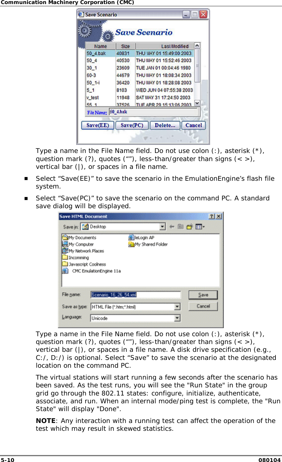 Communication Machinery Corporation (CMC) 5-10   080104     Type a name in the File Name field. Do not use colon (:), asterisk (*), question mark (?), quotes (&ldquo;&rdquo;), less-than/greater than signs (< >), vertical bar (|), or spaces in a file name. !" Select &ldquo;Save(EE)&rdquo; to save the scenario in the EmulationEngine&rsquo;s flash file system. !" Select &ldquo;Save(PC)&rdquo; to save the scenario on the command PC. A standard save dialog will be displayed.   Type a name in the File Name field. Do not use colon (:), asterisk (*), question mark (?), quotes (&ldquo;&rdquo;), less-than/greater than signs (< >), vertical bar (|), or spaces in a file name. A disk drive specification (e.g., C:/, D:/) is optional. Select &ldquo;Save&rdquo; to save the scenario at the designated location on the command PC. The virtual stations will start running a few seconds after the scenario has been saved. As the test runs, you will see the "Run State" in the group grid go through the 802.11 states: configure, initialize, authenticate, associate, and run. When an internal mode/ping test is complete, the "Run State" will display "Done". NOTE: Any interaction with a running test can affect the operation of the test which may result in skewed statistics. 
