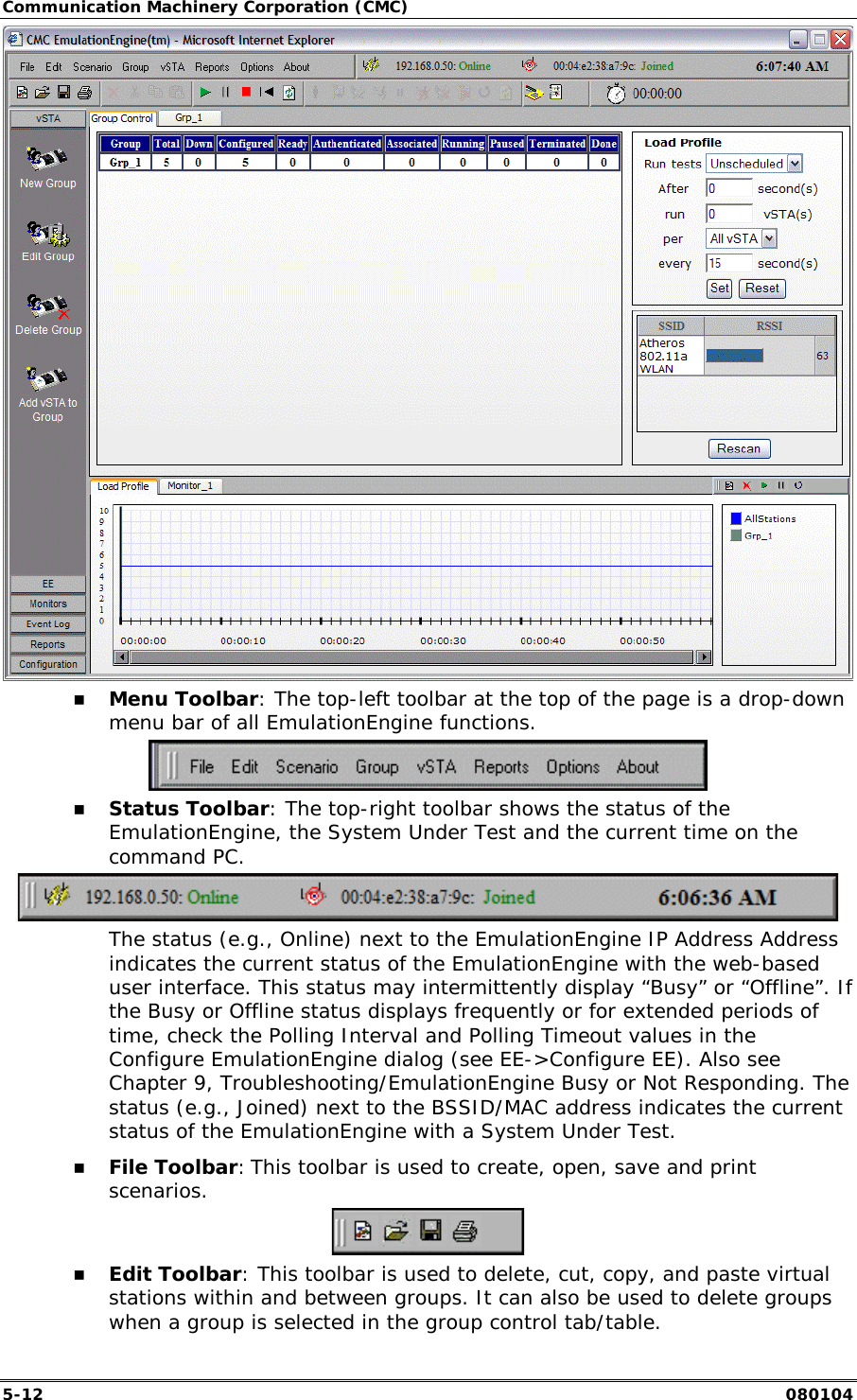 Communication Machinery Corporation (CMC) 5-12   080104  !" Menu Toolbar: The top-left toolbar at the top of the page is a drop-down menu bar of all EmulationEngine functions.   !" Status Toolbar: The top-right toolbar shows the status of the EmulationEngine, the System Under Test and the current time on the command PC.   The status (e.g., Online) next to the EmulationEngine IP Address Address indicates the current status of the EmulationEngine with the web-based user interface. This status may intermittently display &ldquo;Busy&rdquo; or &ldquo;Offline&rdquo;. If the Busy or Offline status displays frequently or for extended periods of time, check the Polling Interval and Polling Timeout values in the Configure EmulationEngine dialog (see EE->Configure EE). Also see Chapter 9, Troubleshooting/EmulationEngine Busy or Not Responding. The status (e.g., Joined) next to the BSSID/MAC address indicates the current status of the EmulationEngine with a System Under Test. !" File Toolbar: This toolbar is used to create, open, save and print scenarios.    !" Edit Toolbar: This toolbar is used to delete, cut, copy, and paste virtual stations within and between groups. It can also be used to delete groups when a group is selected in the group control tab/table. 