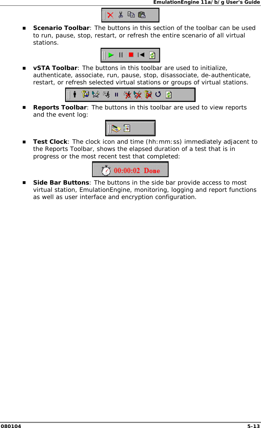 EmulationEngine 11a/b/g User's Guide 080104  5-13  !" Scenario Toolbar: The buttons in this section of the toolbar can be used to run, pause, stop, restart, or refresh the entire scenario of all virtual stations.   !" vSTA Toolbar: The buttons in this toolbar are used to initialize, authenticate, associate, run, pause, stop, disassociate, de-authenticate, restart, or refresh selected virtual stations or groups of virtual stations.  !" Reports Toolbar: The buttons in this toolbar are used to view reports and the event log:  !" Test Clock: The clock icon and time (hh:mm:ss) immediately adjacent to the Reports Toolbar, shows the elapsed duration of a test that is in progress or the most recent test that completed:  !" Side Bar Buttons: The buttons in the side bar provide access to most virtual station, EmulationEngine, monitoring, logging and report functions as well as user interface and encryption configuration. 
