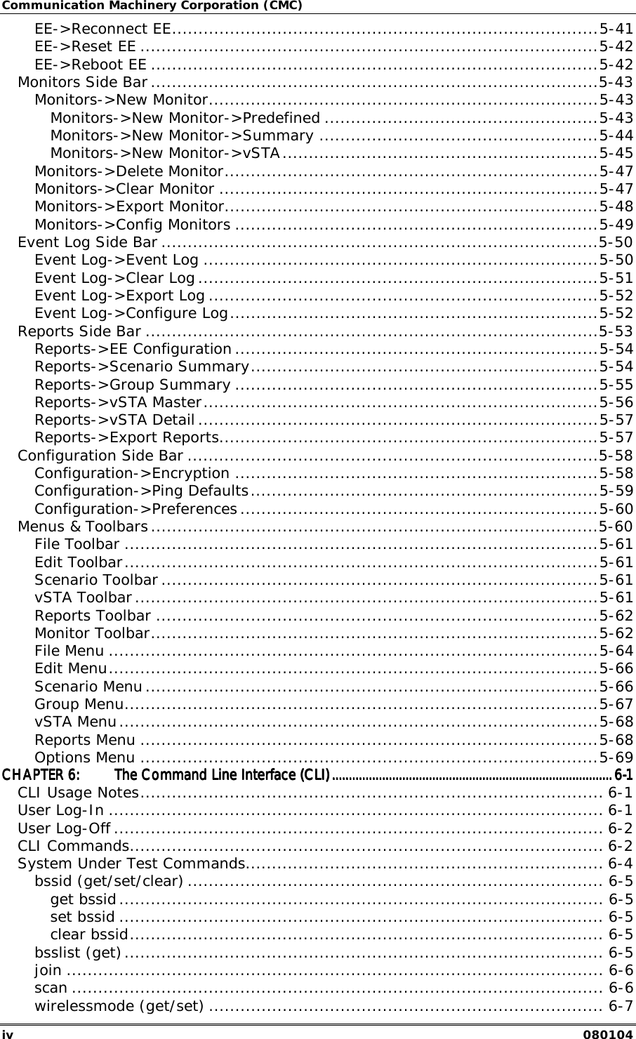 Communication Machinery Corporation (CMC) iv   080104 EE->Reconnect EE.................................................................................5-41 EE->Reset EE .......................................................................................5-42 EE->Reboot EE .....................................................................................5-42 Monitors Side Bar .....................................................................................5-43 Monitors->New Monitor..........................................................................5-43 Monitors->New Monitor->Predefined ....................................................5-43 Monitors->New Monitor->Summary .....................................................5-44 Monitors->New Monitor->vSTA............................................................5-45 Monitors->Delete Monitor.......................................................................5-47 Monitors->Clear Monitor ........................................................................5-47 Monitors->Export Monitor.......................................................................5-48 Monitors->Config Monitors .....................................................................5-49 Event Log Side Bar ...................................................................................5-50 Event Log->Event Log ...........................................................................5-50 Event Log->Clear Log ............................................................................5-51 Event Log->Export Log ..........................................................................5-52 Event Log->Configure Log......................................................................5-52 Reports Side Bar ......................................................................................5-53 Reports->EE Configuration .....................................................................5-54 Reports->Scenario Summary..................................................................5-54 Reports->Group Summary .....................................................................5-55 Reports->vSTA Master...........................................................................5-56 Reports->vSTA Detail ............................................................................5-57 Reports->Export Reports........................................................................5-57 Configuration Side Bar ..............................................................................5-58 Configuration->Encryption .....................................................................5-58 Configuration->Ping Defaults..................................................................5-59 Configuration->Preferences ....................................................................5-60 Menus &amp; Toolbars.....................................................................................5-60 File Toolbar ..........................................................................................5-61 Edit Toolbar..........................................................................................5-61 Scenario Toolbar ...................................................................................5-61 vSTA Toolbar ........................................................................................5-61 Reports Toolbar ....................................................................................5-62 Monitor Toolbar.....................................................................................5-62 File Menu .............................................................................................5-64 Edit Menu.............................................................................................5-66 Scenario Menu ......................................................................................5-66 Group Menu..........................................................................................5-67 vSTA Menu...........................................................................................5-68 Reports Menu .......................................................................................5-68 Options Menu .......................................................................................5-69 CHAPTER 6:CHAPTER 6:CHAPTER 6:CHAPTER 6: The Command Line Interface (CLI)The Command Line Interface (CLI)The Command Line Interface (CLI)The Command Line Interface (CLI)................................................................................................................................................................................................................................................................................................................................................6666----1111 CLI Usage Notes........................................................................................ 6-1 User Log-In .............................................................................................. 6-1 User Log-Off ............................................................................................. 6-2 CLI Commands.......................................................................................... 6-2 System Under Test Commands.................................................................... 6-4 bssid (get/set/clear) ............................................................................... 6-5 get bssid............................................................................................ 6-5 set bssid ............................................................................................ 6-5 clear bssid.......................................................................................... 6-5 bsslist (get)........................................................................................... 6-5 join ...................................................................................................... 6-6 scan ..................................................................................................... 6-6 wirelessmode (get/set) ........................................................................... 6-7 