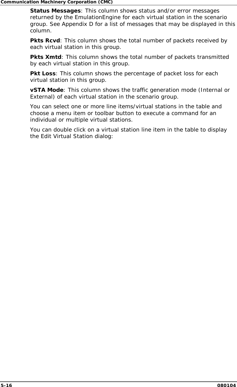Communication Machinery Corporation (CMC) 5-16   080104 Status Messages: This column shows status and/or error messages returned by the EmulationEngine for each virtual station in the scenario group. See Appendix D for a list of messages that may be displayed in this column. Pkts Rcvd: This column shows the total number of packets received by each virtual station in this group. Pkts Xmtd: This column shows the total number of packets transmitted by each virtual station in this group. Pkt Loss: This column shows the percentage of packet loss for each  virtual station in this group. vSTA Mode: This column shows the traffic generation mode (Internal or External) of each virtual station in the scenario group. You can select one or more line items/virtual stations in the table and choose a menu item or toolbar button to execute a command for an individual or multiple virtual stations.  You can double click on a virtual station line item in the table to display the Edit Virtual Station dialog:  