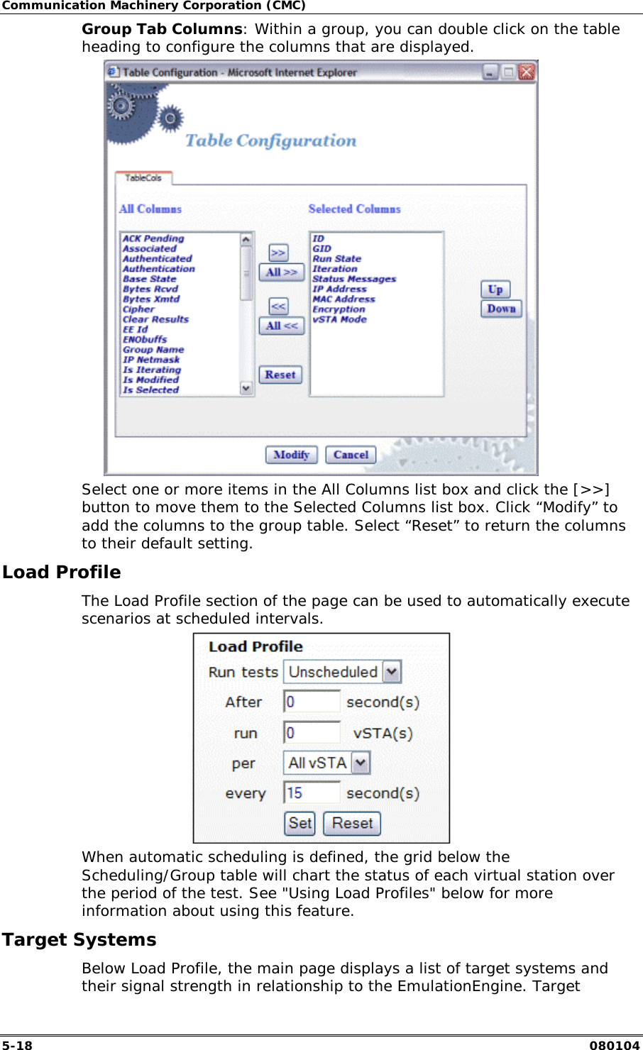 Communication Machinery Corporation (CMC) 5-18   080104 Group Tab Columns: Within a group, you can double click on the table heading to configure the columns that are displayed.  Select one or more items in the All Columns list box and click the [>>] button to move them to the Selected Columns list box. Click &ldquo;Modify&rdquo; to add the columns to the group table. Select &ldquo;Reset&rdquo; to return the columns to their default setting. Load Profile The Load Profile section of the page can be used to automatically execute scenarios at scheduled intervals.  When automatic scheduling is defined, the grid below the Scheduling/Group table will chart the status of each virtual station over the period of the test. See "Using Load Profiles" below for more information about using this feature. Target Systems Below Load Profile, the main page displays a list of target systems and their signal strength in relationship to the EmulationEngine. Target 
