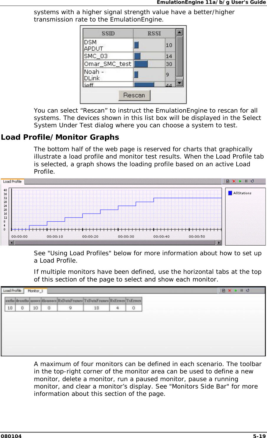EmulationEngine 11a/b/g User's Guide 080104  5-19 systems with a higher signal strength value have a better/higher transmission rate to the EmulationEngine.   You can select &ldquo;Rescan&rdquo; to instruct the EmulationEngine to rescan for all systems. The devices shown in this list box will be displayed in the Select System Under Test dialog where you can choose a system to test. Load Profile/Monitor Graphs The bottom half of the web page is reserved for charts that graphically illustrate a load profile and monitor test results. When the Load Profile tab is selected, a graph shows the loading profile based on an active Load Profile.   See "Using Load Profiles" below for more information about how to set up a Load Profile. If multiple monitors have been defined, use the horizontal tabs at the top of this section of the page to select and show each monitor.   A maximum of four monitors can be defined in each scenario. The toolbar in the top-right corner of the monitor area can be used to define a new monitor, delete a monitor, run a paused monitor, pause a running monitor, and clear a monitor&rsquo;s display. See "Monitors Side Bar" for more information about this section of the page. 
