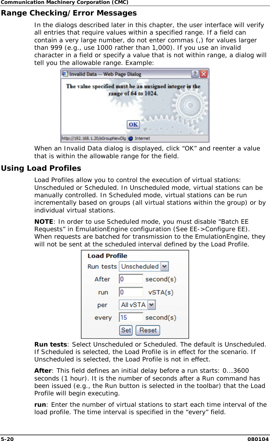 Communication Machinery Corporation (CMC) 5-20   080104 Range Checking/Error Messages In the dialogs described later in this chapter, the user interface will verify all entries that require values within a specified range. If a field can contain a very large number, do not enter commas (,) for values larger than 999 (e.g., use 1000 rather than 1,000). If you use an invalid character in a field or specify a value that is not within range, a dialog will tell you the allowable range. Example:  When an Invalid Data dialog is displayed, click &ldquo;OK&rdquo; and reenter a value that is within the allowable range for the field. Using Load Profiles Load Profiles allow you to control the execution of virtual stations: Unscheduled or Scheduled. In Unscheduled mode, virtual stations can be manually controlled. In Scheduled mode, virtual stations can be run incrementally based on groups (all virtual stations within the group) or by individual virtual stations. NOTE: In order to use Scheduled mode, you must disable &ldquo;Batch EE Requests&rdquo; in EmulationEngine configuration (See EE->Configure EE). When requests are batched for transmission to the EmulationEngine, they will not be sent at the scheduled interval defined by the Load Profile.   Run tests: Select Unscheduled or Scheduled. The default is Unscheduled. If Scheduled is selected, the Load Profile is in effect for the scenario. If Unscheduled is selected, the Load Profile is not in effect. After: This field defines an initial delay before a run starts: 0...3600 seconds (1 hour). It is the number of seconds after a Run command has been issued (e.g., the Run button is selected in the toolbar) that the Load Profile will begin executing. run: Enter the number of virtual stations to start each time interval of the load profile. The time interval is specified in the &ldquo;every&rdquo; field. 