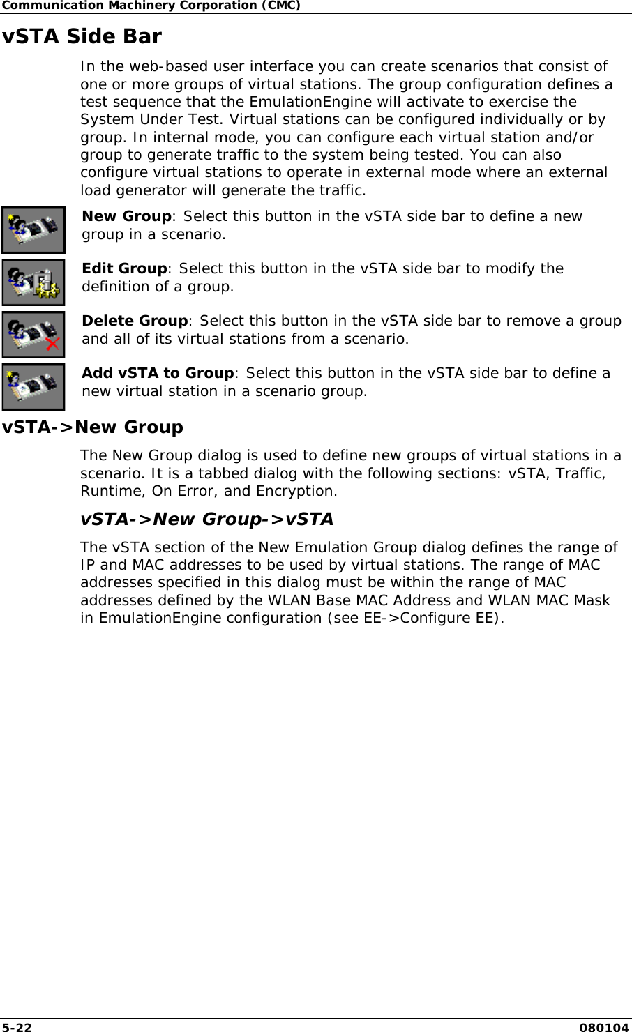Communication Machinery Corporation (CMC) 5-22   080104 vSTA Side Bar In the web-based user interface you can create scenarios that consist of one or more groups of virtual stations. The group configuration defines a test sequence that the EmulationEngine will activate to exercise the System Under Test. Virtual stations can be configured individually or by group. In internal mode, you can configure each virtual station and/or group to generate traffic to the system being tested. You can also configure virtual stations to operate in external mode where an external load generator will generate the traffic.    New Group: Select this button in the vSTA side bar to define a new group in a scenario.  Edit Group: Select this button in the vSTA side bar to modify the definition of a group.  Delete Group: Select this button in the vSTA side bar to remove a group and all of its virtual stations from a scenario.  Add vSTA to Group: Select this button in the vSTA side bar to define a new virtual station in a scenario group. vSTA->New Group The New Group dialog is used to define new groups of virtual stations in a scenario. It is a tabbed dialog with the following sections: vSTA, Traffic, Runtime, On Error, and Encryption. vSTA->New Group->vSTA  The vSTA section of the New Emulation Group dialog defines the range of IP and MAC addresses to be used by virtual stations. The range of MAC addresses specified in this dialog must be within the range of MAC addresses defined by the WLAN Base MAC Address and WLAN MAC Mask in EmulationEngine configuration (see EE->Configure EE). 