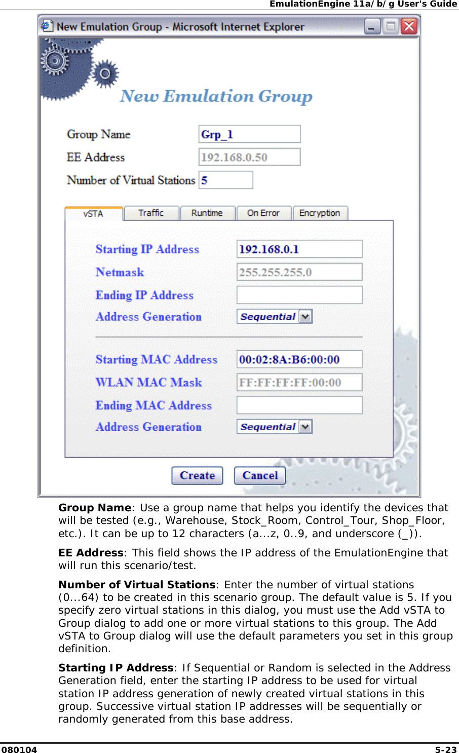 EmulationEngine 11a/b/g User's Guide 080104  5-23  Group Name: Use a group name that helps you identify the devices that will be tested (e.g., Warehouse, Stock_Room, Control_Tour, Shop_Floor, etc.). It can be up to 12 characters (a...z, 0..9, and underscore (_)). EE Address: This field shows the IP address of the EmulationEngine that will run this scenario/test. Number of Virtual Stations: Enter the number of virtual stations (0...64) to be created in this scenario group. The default value is 5. If you specify zero virtual stations in this dialog, you must use the Add vSTA to Group dialog to add one or more virtual stations to this group. The Add vSTA to Group dialog will use the default parameters you set in this group definition.  Starting IP Address: If Sequential or Random is selected in the Address Generation field, enter the starting IP address to be used for virtual station IP address generation of newly created virtual stations in this group. Successive virtual station IP addresses will be sequentially or randomly generated from this base address. 