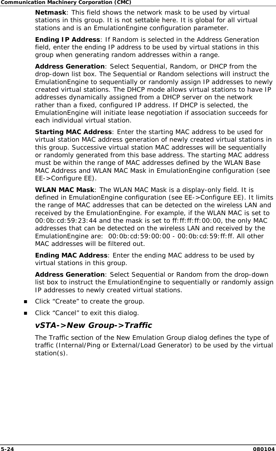 Communication Machinery Corporation (CMC) 5-24   080104 Netmask: This field shows the network mask to be used by virtual stations in this group. It is not settable here. It is global for all virtual stations and is an EmulationEngine configuration parameter. Ending IP Address: If Random is selected in the Address Generation field, enter the ending IP address to be used by virtual stations in this group when generating random addresses within a range. Address Generation: Select Sequential, Random, or DHCP from the drop-down list box. The Sequential or Random selections will instruct the EmulationEngine to sequentially or randomly assign IP addresses to newly created virtual stations. The DHCP mode allows virtual stations to have IP addresses dynamically assigned from a DHCP server on the network rather than a fixed, configured IP address. If DHCP is selected, the EmulationEngine will initiate lease negotiation if association succeeds for each individual virtual station.  Starting MAC Address: Enter the starting MAC address to be used for virtual station MAC address generation of newly created virtual stations in this group. Successive virtual station MAC addresses will be sequentially or randomly generated from this base address. The starting MAC address must be within the range of MAC addresses defined by the WLAN Base MAC Address and WLAN MAC Mask in EmulationEngine configuration (see EE->Configure EE). WLAN MAC Mask: The WLAN MAC Mask is a display-only field. It is defined in EmulationEngine configuration (see EE->Configure EE). It limits the range of MAC addresses that can be detected on the wireless LAN and received by the EmulationEngine. For example, if the WLAN MAC is set to 00:0b:cd:59:23:44 and the mask is set to ff:ff:ff:ff:00:00, the only MAC addresses that can be detected on the wireless LAN and received by the EmulationEngine are:  00:0b:cd:59:00:00 - 00:0b:cd:59:ff:ff. All other MAC addresses will be filtered out.  Ending MAC Address: Enter the ending MAC address to be used by virtual stations in this group. Address Generation: Select Sequential or Random from the drop-down list box to instruct the EmulationEngine to sequentially or randomly assign IP addresses to newly created virtual stations. !" Click &ldquo;Create&rdquo; to create the group. !" Click &ldquo;Cancel&rdquo; to exit this dialog. vSTA->New Group->Traffic The Traffic section of the New Emulation Group dialog defines the type of traffic (Internal/Ping or External/Load Generator) to be used by the virtual station(s). 