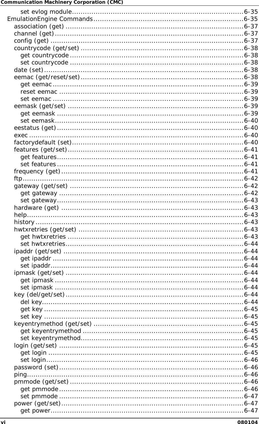 Communication Machinery Corporation (CMC) vi   080104 set evlog module................................................................................6-35 EmulationEngine Commands......................................................................6-35 association (get) ...................................................................................6-37 channel (get)........................................................................................6-37 config (get) ..........................................................................................6-37 countrycode (get/set) ............................................................................6-38 get countrycode .................................................................................6-38 set countrycode .................................................................................6-38 date (set).............................................................................................6-38 eemac (get/reset/set)............................................................................6-38 get eemac.........................................................................................6-39 reset eemac ......................................................................................6-39 set eemac .........................................................................................6-39 eemask (get/set) ..................................................................................6-39 get eemask .......................................................................................6-39 set eemask........................................................................................6-40 eestatus (get).......................................................................................6-40 exec ....................................................................................................6-40 factorydefault (set)................................................................................6-40 features (get/set)..................................................................................6-41 get features.......................................................................................6-41 set features.......................................................................................6-41 frequency (get).....................................................................................6-41 ftp.......................................................................................................6-42 gateway (get/set) .................................................................................6-42 get gateway ......................................................................................6-42 set gateway.......................................................................................6-43 hardware (get) .....................................................................................6-43 help.....................................................................................................6-43 history.................................................................................................6-43 hwtxretries (get/set) .............................................................................6-43 get hwtxretries ..................................................................................6-43 set hwtxretries...................................................................................6-44 ipaddr (get/set) ....................................................................................6-44 get ipaddr .........................................................................................6-44 set ipaddr..........................................................................................6-44 ipmask (get/set) ...................................................................................6-44 get ipmask ........................................................................................6-44 set ipmask ........................................................................................6-44 key (del/get/set)...................................................................................6-44 del key..............................................................................................6-44 get key .............................................................................................6-45 set key .............................................................................................6-45 keyentrymethod (get/set) ......................................................................6-45 get keyentrymethod ...........................................................................6-45 set keyentrymethod............................................................................6-45 login (get/set) ......................................................................................6-45 get login ...........................................................................................6-45 set login............................................................................................6-46 password (set)......................................................................................6-46 ping.....................................................................................................6-46 pmmode (get/set).................................................................................6-46 get pmmode......................................................................................6-46 set pmmode ......................................................................................6-47 power (get/set).....................................................................................6-47 get power..........................................................................................6-47 