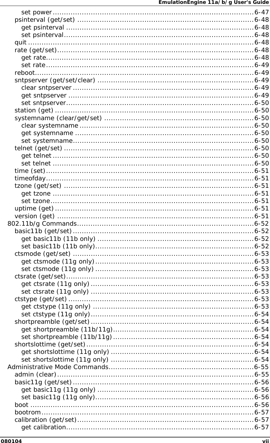 EmulationEngine 11a/b/g User's Guide 080104  vii set power..........................................................................................6-47 psinterval (get/set) ...............................................................................6-48 get psinterval ....................................................................................6-48 set psinterval.....................................................................................6-48 quit .....................................................................................................6-48 rate (get/set)........................................................................................6-48 get rate.............................................................................................6-48 set rate.............................................................................................6-49 reboot..................................................................................................6-49 sntpserver (get/set/clear) ......................................................................6-49 clear sntpserver .................................................................................6-49 get sntpserver ...................................................................................6-49 set sntpserver....................................................................................6-50 station (get) .........................................................................................6-50 systemname (clear/get/set) ...................................................................6-50 clear systemname ..............................................................................6-50 get systemname ................................................................................6-50 set systemname.................................................................................6-50 telnet (get/set) .....................................................................................6-50 get telnet ..........................................................................................6-50 set telnet ..........................................................................................6-50 time (set).............................................................................................6-51 timeofday.............................................................................................6-51 tzone (get/set) .....................................................................................6-51 get tzone ..........................................................................................6-51 set tzone...........................................................................................6-51 uptime (get).........................................................................................6-51 version (get) ........................................................................................6-51 802.11b/g Commands...............................................................................6-52 basic11b (get/set).................................................................................6-52 get basic11b (11b only) ......................................................................6-52 set basic11b (11b only).......................................................................6-52 ctsmode (get/set) .................................................................................6-53 get ctsmode (11g only).......................................................................6-53 set ctsmode (11g only) .......................................................................6-53 ctsrate (get/set)....................................................................................6-53 get ctsrate (11g only).........................................................................6-53 set ctsrate (11g only) .........................................................................6-53 ctstype (get/set) ...................................................................................6-53 get ctstype (11g only) ........................................................................6-53 set ctstype (11g only).........................................................................6-54 shortpreamble (get/set).........................................................................6-54 get shortpreamble (11b/11g)...............................................................6-54 set shortpreamble (11b/11g)...............................................................6-54 shortslottime (get/set)...........................................................................6-54 get shortslottime (11g only) ................................................................6-54 set shortslottime (11g only) ................................................................6-54 Administrative Mode Commands.................................................................6-55 admin (clear)........................................................................................6-55 basic11g (get/set).................................................................................6-56 get basic11g (11g only) ......................................................................6-56 set basic11g (11g only).......................................................................6-56 boot ....................................................................................................6-56 bootrom...............................................................................................6-57 calibration (get/set)...............................................................................6-57 get calibration....................................................................................6-57 