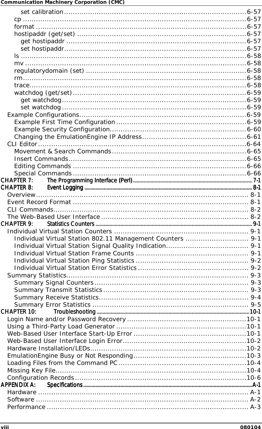 Communication Machinery Corporation (CMC) viii   080104 set calibration....................................................................................6-57 cp .......................................................................................................6-57 format .................................................................................................6-57 hostipaddr (get/set) ..............................................................................6-57 get hostipaddr ...................................................................................6-57 set hostipaddr....................................................................................6-57 ls ........................................................................................................6-58 mv ......................................................................................................6-58 regulatorydomain (set) ..........................................................................6-58 rm.......................................................................................................6-58 trace....................................................................................................6-58 watchdog (get/set)................................................................................6-59 get watchdog.....................................................................................6-59 set watchdog .....................................................................................6-59 Example Configurations.............................................................................6-59 Example First Time Configuration............................................................6-59 Example Security Configuration...............................................................6-60 Changing the EmulationEngine IP Address................................................6-61 CLI Editor................................................................................................6-64 Movement &amp; Search Commands..............................................................6-65 Insert Commands..................................................................................6-65 Editing Commands ................................................................................6-66 Special Commands ................................................................................6-66 CHAPTER 7:CHAPTER 7:CHAPTER 7:CHAPTER 7: The Programming Interface (Perl)The Programming Interface (Perl)The Programming Interface (Perl)The Programming Interface (Perl)............................................................................................................................................................................................................................................................................................................................................................7777----1111 CHAPTER 8:CHAPTER 8:CHAPTER 8:CHAPTER 8: Event LoggingEvent LoggingEvent LoggingEvent Logging ........................................................................................................................................................................................................................................................................................................................................................................................................................................................................................................8888----1111 Overview.................................................................................................. 8-1 Event Record Format ................................................................................. 8-1 CLI Commands.......................................................................................... 8-2 The Web-Based User Interface .................................................................... 8-2 CHAPTER 9:CHAPTER 9:CHAPTER 9:CHAPTER 9: Statistics CountersStatistics CountersStatistics CountersStatistics Counters ........................................................................................................................................................................................................................................................................................................................................................................................................................................................................9999----1111 Individual Virtual Station Counters .............................................................. 9-1 Individual Virtual Station 802.11 Management Counters ............................. 9-1 Individual Virtual Station Signal Quality Indication...................................... 9-1 Individual Virtual Station Frame Counts .................................................... 9-1 Individual Virtual Station Ping Statistics .................................................... 9-2 Individual Virtual Station Error Statistics ................................................... 9-2 Summary Statistics.................................................................................... 9-3 Summary Signal Counters....................................................................... 9-3 Summary Transmit Statistics................................................................... 9-3 Summary Receive Statistics..................................................................... 9-4 Summary Error Statistics ........................................................................ 9-5 CHAPTER 10:CHAPTER 10:CHAPTER 10:CHAPTER 10: TroubleshootingTroubleshootingTroubleshootingTroubleshooting ............................................................................................................................................................................................................................................................................................................................................................................................................................................................10101010----1111 Login Name and/or Password Recovery .......................................................10-1 Using a Third-Party Load Generator ............................................................10-1 Web-Based User Interface Start-Up Error ....................................................10-1 Web-Based User Interface Login Error.........................................................10-2 Hardware Installation/LEDs........................................................................10-2 EmulationEngine Busy or Not Responding....................................................10-3 Loading Files from the Command PC...........................................................10-4 Missing Key File........................................................................................10-4 Configuration Records...............................................................................10-6 APPENDIX A:APPENDIX A:APPENDIX A:APPENDIX A: SpecificationsSpecificationsSpecificationsSpecifications............................................................................................................................................................................................................................................................................................................................................................................................................................................................................................................AAAA----1111 Hardware ................................................................................................. A-1 Software .................................................................................................. A-2 Performance ............................................................................................. A-3 