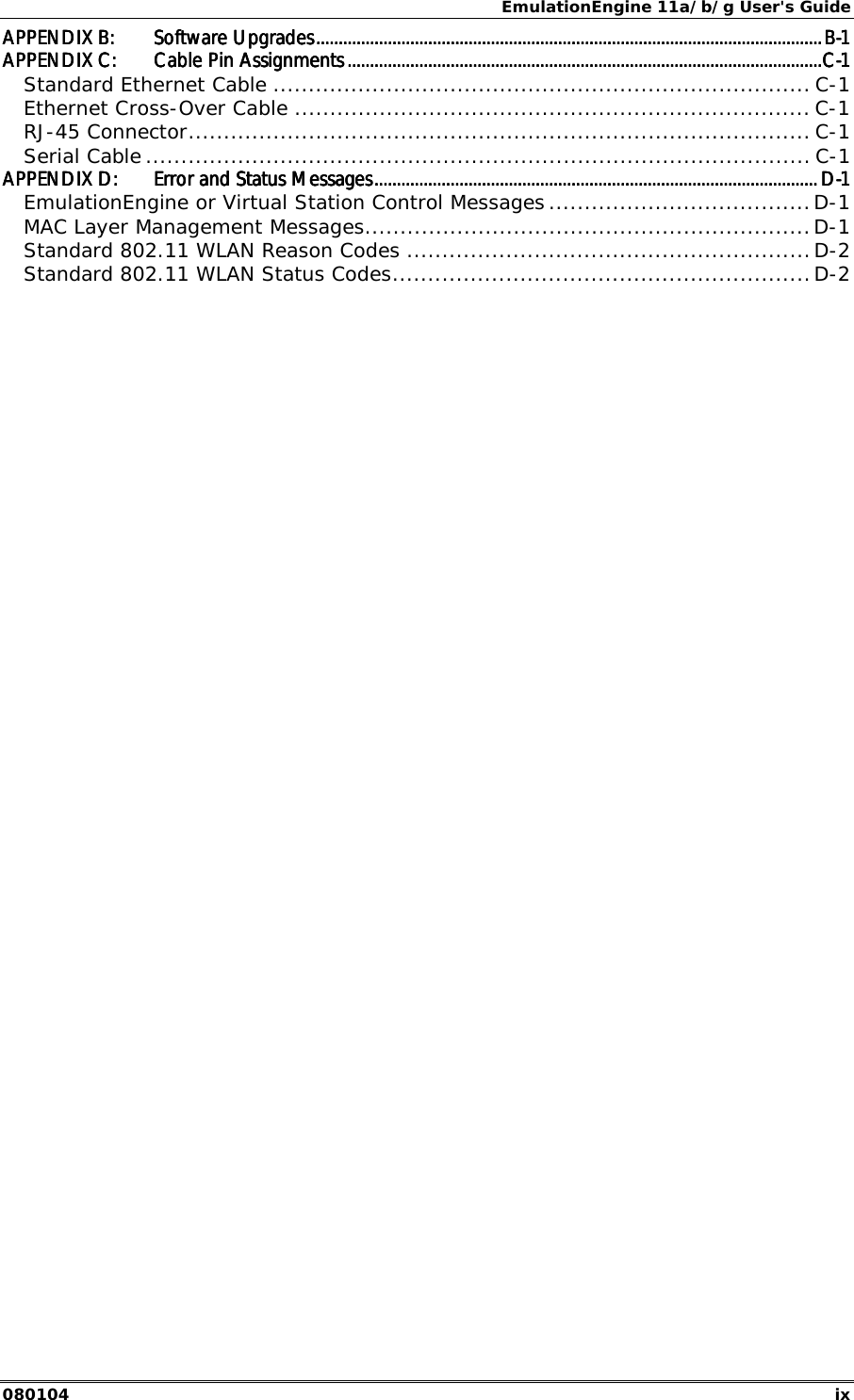 EmulationEngine 11a/b/g User's Guide 080104  ix APPENDIX B:APPENDIX B:APPENDIX B:APPENDIX B: Software UpgradesSoftware UpgradesSoftware UpgradesSoftware Upgrades....................................................................................................................................................................................................................................................................................................................................................................................................................................................................BBBB----1111 APPENDIX C:APPENDIX C:APPENDIX C:APPENDIX C: CCCCable Pin Assignmentsable Pin Assignmentsable Pin Assignmentsable Pin Assignments ........................................................................................................................................................................................................................................................................................................................................................................................................................................CCCC----1111 Standard Ethernet Cable ............................................................................ C-1 Ethernet Cross-Over Cable ......................................................................... C-1 RJ-45 Connector........................................................................................ C-1 Serial Cable .............................................................................................. C-1 APPENDIX D:APPENDIX D:APPENDIX D:APPENDIX D: Error and Status MessagesError and Status MessagesError and Status MessagesError and Status Messages............................................................................................................................................................................................................................................................................................................................................................................................................ DDDD----1111 EmulationEngine or Virtual Station Control Messages .....................................D-1 MAC Layer Management Messages...............................................................D-1 Standard 802.11 WLAN Reason Codes .........................................................D-2 Standard 802.11 WLAN Status Codes...........................................................D-2     