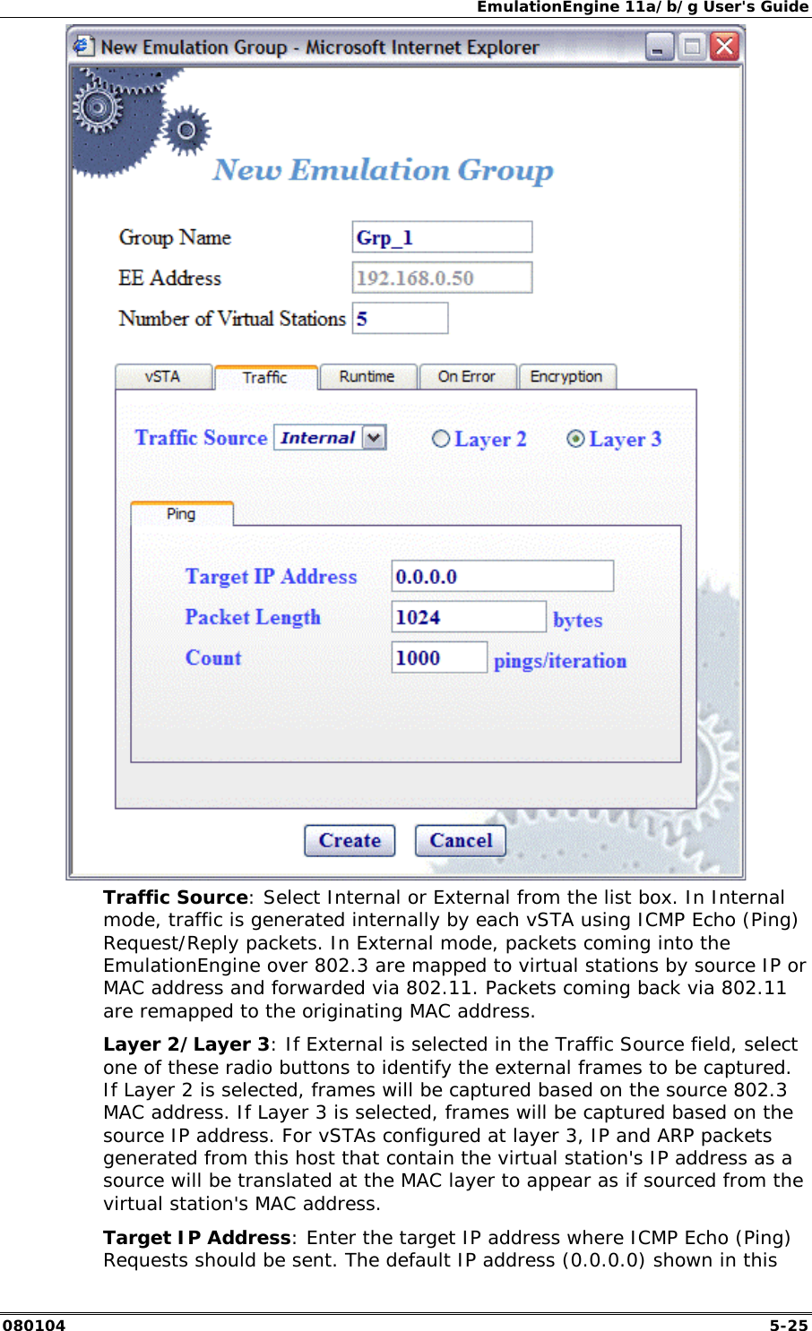 EmulationEngine 11a/b/g User's Guide 080104  5-25  Traffic Source: Select Internal or External from the list box. In Internal mode, traffic is generated internally by each vSTA using ICMP Echo (Ping) Request/Reply packets. In External mode, packets coming into the EmulationEngine over 802.3 are mapped to virtual stations by source IP or MAC address and forwarded via 802.11. Packets coming back via 802.11 are remapped to the originating MAC address.  Layer 2/Layer 3: If External is selected in the Traffic Source field, select one of these radio buttons to identify the external frames to be captured. If Layer 2 is selected, frames will be captured based on the source 802.3 MAC address. If Layer 3 is selected, frames will be captured based on the source IP address. For vSTAs configured at layer 3, IP and ARP packets generated from this host that contain the virtual station's IP address as a source will be translated at the MAC layer to appear as if sourced from the virtual station's MAC address.  Target IP Address: Enter the target IP address where ICMP Echo (Ping) Requests should be sent. The default IP address (0.0.0.0) shown in this 