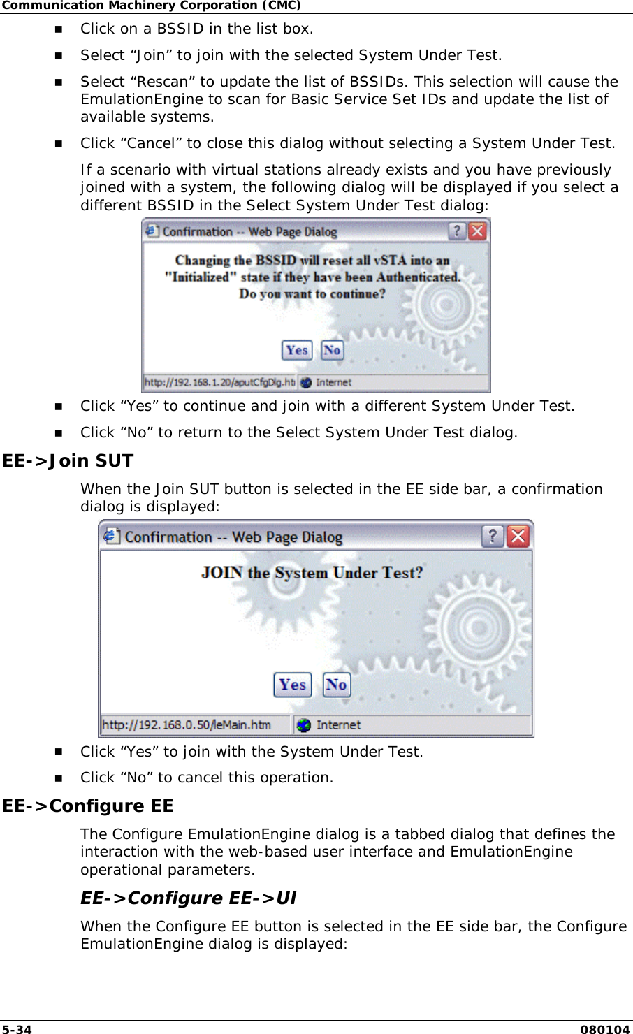 Communication Machinery Corporation (CMC) 5-34   080104 !" Click on a BSSID in the list box. !" Select &ldquo;Join&rdquo; to join with the selected System Under Test. !" Select &ldquo;Rescan&rdquo; to update the list of BSSIDs. This selection will cause the EmulationEngine to scan for Basic Service Set IDs and update the list of available systems. !" Click &ldquo;Cancel&rdquo; to close this dialog without selecting a System Under Test. If a scenario with virtual stations already exists and you have previously joined with a system, the following dialog will be displayed if you select a different BSSID in the Select System Under Test dialog:  !" Click &ldquo;Yes&rdquo; to continue and join with a different System Under Test.  !" Click &ldquo;No&rdquo; to return to the Select System Under Test dialog. EE->Join SUT When the Join SUT button is selected in the EE side bar, a confirmation dialog is displayed:   !" Click &ldquo;Yes&rdquo; to join with the System Under Test. !" Click &ldquo;No&rdquo; to cancel this operation. EE->Configure EE The Configure EmulationEngine dialog is a tabbed dialog that defines the interaction with the web-based user interface and EmulationEngine operational parameters. EE->Configure EE->UI  When the Configure EE button is selected in the EE side bar, the Configure EmulationEngine dialog is displayed: 