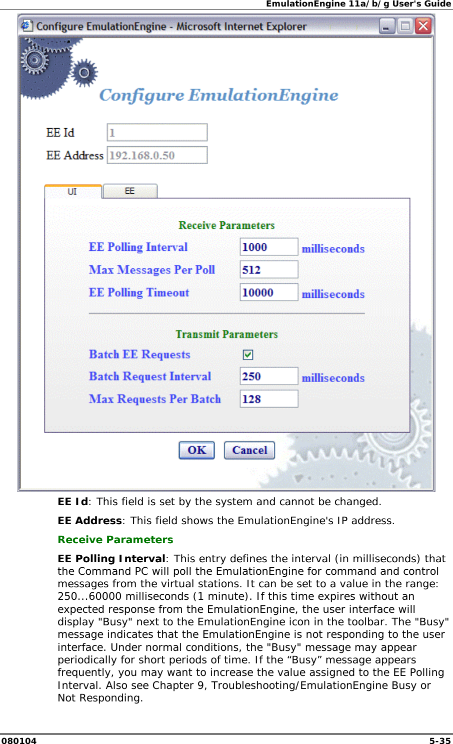 EmulationEngine 11a/b/g User's Guide 080104  5-35  EE Id: This field is set by the system and cannot be changed.  EE Address: This field shows the EmulationEngine's IP address. Receive Parameters EE Polling Interval: This entry defines the interval (in milliseconds) that the Command PC will poll the EmulationEngine for command and control messages from the virtual stations. It can be set to a value in the range: 250...60000 milliseconds (1 minute). If this time expires without an expected response from the EmulationEngine, the user interface will display "Busy" next to the EmulationEngine icon in the toolbar. The "Busy" message indicates that the EmulationEngine is not responding to the user interface. Under normal conditions, the "Busy" message may appear periodically for short periods of time. If the &ldquo;Busy&rdquo; message appears frequently, you may want to increase the value assigned to the EE Polling Interval. Also see Chapter 9, Troubleshooting/EmulationEngine Busy or Not Responding. 