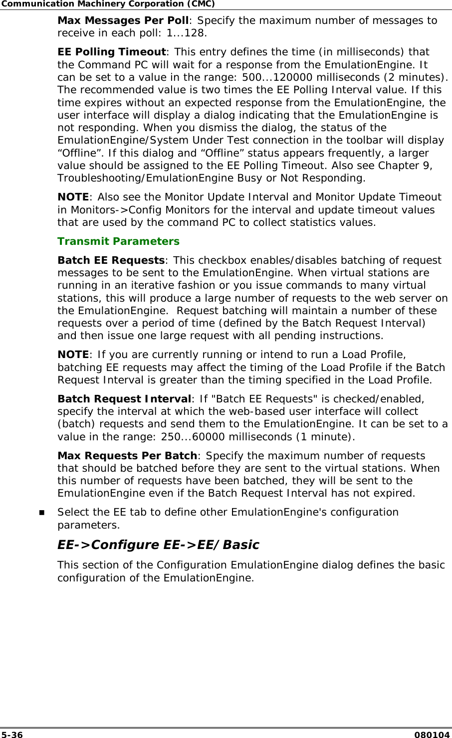 Communication Machinery Corporation (CMC) 5-36   080104 Max Messages Per Poll: Specify the maximum number of messages to receive in each poll: 1...128. EE Polling Timeout: This entry defines the time (in milliseconds) that the Command PC will wait for a response from the EmulationEngine. It can be set to a value in the range: 500...120000 milliseconds (2 minutes). The recommended value is two times the EE Polling Interval value. If this time expires without an expected response from the EmulationEngine, the user interface will display a dialog indicating that the EmulationEngine is not responding. When you dismiss the dialog, the status of the EmulationEngine/System Under Test connection in the toolbar will display &ldquo;Offline&rdquo;. If this dialog and &ldquo;Offline&rdquo; status appears frequently, a larger value should be assigned to the EE Polling Timeout. Also see Chapter 9, Troubleshooting/EmulationEngine Busy or Not Responding.  NOTE: Also see the Monitor Update Interval and Monitor Update Timeout in Monitors->Config Monitors for the interval and update timeout values that are used by the command PC to collect statistics values. Transmit Parameters Batch EE Requests: This checkbox enables/disables batching of request messages to be sent to the EmulationEngine. When virtual stations are running in an iterative fashion or you issue commands to many virtual stations, this will produce a large number of requests to the web server on the EmulationEngine.  Request batching will maintain a number of these requests over a period of time (defined by the Batch Request Interval) and then issue one large request with all pending instructions. NOTE: If you are currently running or intend to run a Load Profile, batching EE requests may affect the timing of the Load Profile if the Batch Request Interval is greater than the timing specified in the Load Profile. Batch Request Interval: If "Batch EE Requests" is checked/enabled, specify the interval at which the web-based user interface will collect (batch) requests and send them to the EmulationEngine. It can be set to a value in the range: 250...60000 milliseconds (1 minute). Max Requests Per Batch: Specify the maximum number of requests that should be batched before they are sent to the virtual stations. When this number of requests have been batched, they will be sent to the EmulationEngine even if the Batch Request Interval has not expired. !" Select the EE tab to define other EmulationEngine's configuration parameters. EE->Configure EE->EE/Basic This section of the Configuration EmulationEngine dialog defines the basic configuration of the EmulationEngine. 