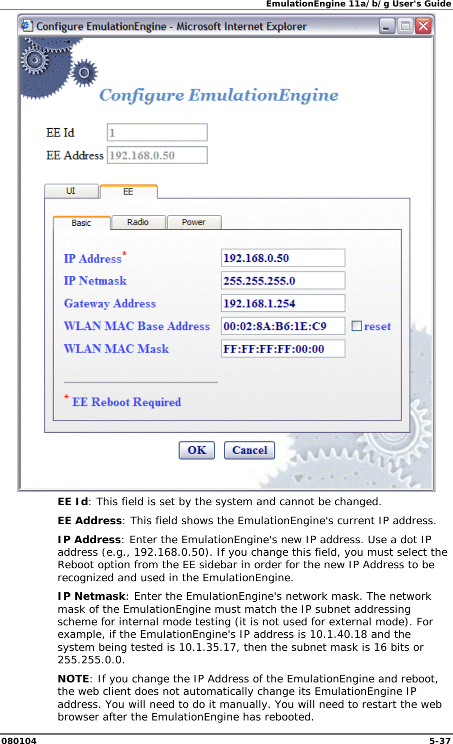 EmulationEngine 11a/b/g User's Guide 080104  5-37  EE Id: This field is set by the system and cannot be changed. EE Address: This field shows the EmulationEngine's current IP address. IP Address: Enter the EmulationEngine's new IP address. Use a dot IP address (e.g., 192.168.0.50). If you change this field, you must select the Reboot option from the EE sidebar in order for the new IP Address to be recognized and used in the EmulationEngine. IP Netmask: Enter the EmulationEngine's network mask. The network mask of the EmulationEngine must match the IP subnet addressing scheme for internal mode testing (it is not used for external mode). For example, if the EmulationEngine's IP address is 10.1.40.18 and the system being tested is 10.1.35.17, then the subnet mask is 16 bits or 255.255.0.0. NOTE: If you change the IP Address of the EmulationEngine and reboot, the web client does not automatically change its EmulationEngine IP address. You will need to do it manually. You will need to restart the web browser after the EmulationEngine has rebooted.  