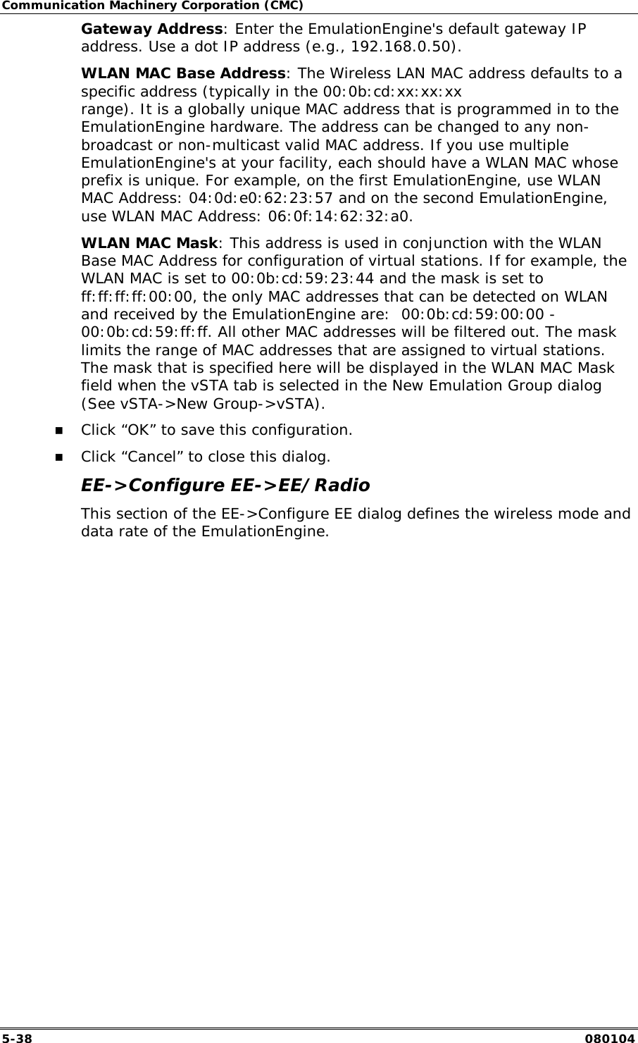 Communication Machinery Corporation (CMC) 5-38   080104 Gateway Address: Enter the EmulationEngine's default gateway IP address. Use a dot IP address (e.g., 192.168.0.50). WLAN MAC Base Address: The Wireless LAN MAC address defaults to a specific address (typically in the 00:0b:cd:xx:xx:xx range). It is a globally unique MAC address that is programmed in to the EmulationEngine hardware. The address can be changed to any non-broadcast or non-multicast valid MAC address. If you use multiple EmulationEngine's at your facility, each should have a WLAN MAC whose prefix is unique. For example, on the first EmulationEngine, use WLAN MAC Address: 04:0d:e0:62:23:57 and on the second EmulationEngine, use WLAN MAC Address: 06:0f:14:62:32:a0. WLAN MAC Mask: This address is used in conjunction with the WLAN Base MAC Address for configuration of virtual stations. If for example, the WLAN MAC is set to 00:0b:cd:59:23:44 and the mask is set to ff:ff:ff:ff:00:00, the only MAC addresses that can be detected on WLAN and received by the EmulationEngine are:  00:0b:cd:59:00:00 - 00:0b:cd:59:ff:ff. All other MAC addresses will be filtered out. The mask limits the range of MAC addresses that are assigned to virtual stations. The mask that is specified here will be displayed in the WLAN MAC Mask field when the vSTA tab is selected in the New Emulation Group dialog (See vSTA->New Group->vSTA). !" Click &ldquo;OK&rdquo; to save this configuration. !" Click &ldquo;Cancel&rdquo; to close this dialog. EE->Configure EE->EE/Radio This section of the EE->Configure EE dialog defines the wireless mode and data rate of the EmulationEngine. 