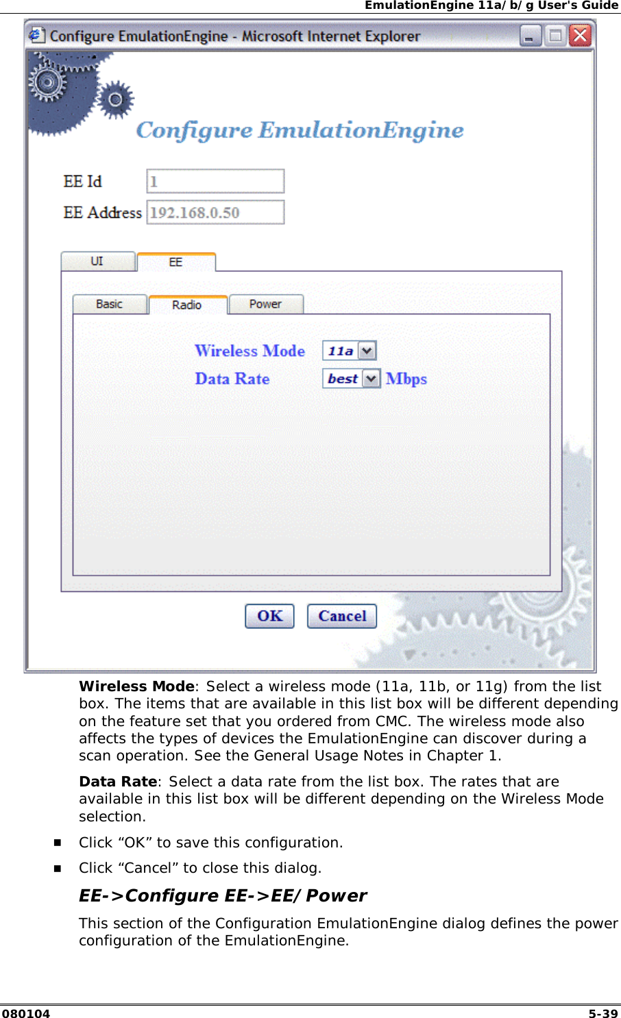 EmulationEngine 11a/b/g User's Guide 080104  5-39  Wireless Mode: Select a wireless mode (11a, 11b, or 11g) from the list box. The items that are available in this list box will be different depending on the feature set that you ordered from CMC. The wireless mode also affects the types of devices the EmulationEngine can discover during a scan operation. See the General Usage Notes in Chapter 1. Data Rate: Select a data rate from the list box. The rates that are available in this list box will be different depending on the Wireless Mode selection. !" Click &ldquo;OK&rdquo; to save this configuration. !" Click &ldquo;Cancel&rdquo; to close this dialog. EE->Configure EE->EE/Power This section of the Configuration EmulationEngine dialog defines the power configuration of the EmulationEngine. 