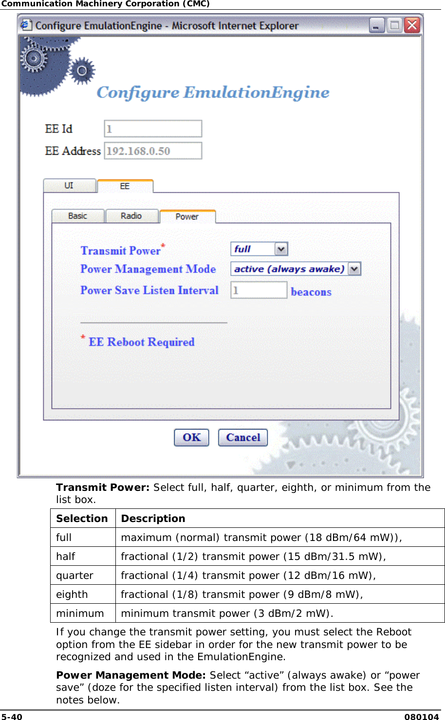 Communication Machinery Corporation (CMC) 5-40   080104  Transmit Power: Select full, half, quarter, eighth, or minimum from the list box.  Selection Description full   maximum (normal) transmit power (18 dBm/64 mW)),  half   fractional (1/2) transmit power (15 dBm/31.5 mW),  quarter   fractional (1/4) transmit power (12 dBm/16 mW),   eighth   fractional (1/8) transmit power (9 dBm/8 mW),  minimum   minimum transmit power (3 dBm/2 mW).  If you change the transmit power setting, you must select the Reboot option from the EE sidebar in order for the new transmit power to be recognized and used in the EmulationEngine. Power Management Mode: Select &ldquo;active&rdquo; (always awake) or &ldquo;power save&rdquo; (doze for the specified listen interval) from the list box. See the notes below. 