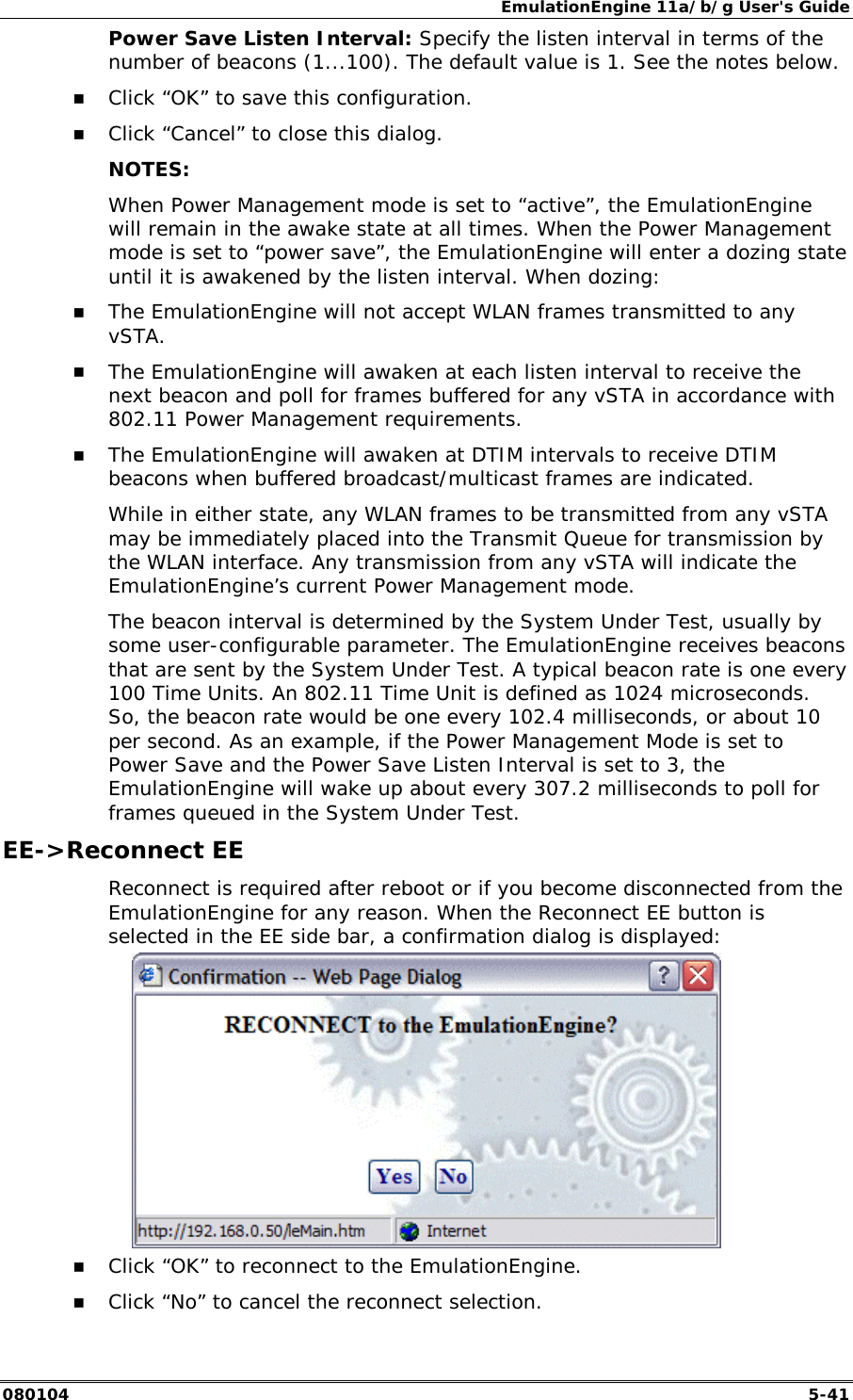 EmulationEngine 11a/b/g User's Guide 080104  5-41 Power Save Listen Interval: Specify the listen interval in terms of the number of beacons (1...100). The default value is 1. See the notes below. !" Click &ldquo;OK&rdquo; to save this configuration. !" Click &ldquo;Cancel&rdquo; to close this dialog. NOTES: When Power Management mode is set to &ldquo;active&rdquo;, the EmulationEngine will remain in the awake state at all times. When the Power Management mode is set to &ldquo;power save&rdquo;, the EmulationEngine will enter a dozing state until it is awakened by the listen interval. When dozing: !" The EmulationEngine will not accept WLAN frames transmitted to any vSTA.  !" The EmulationEngine will awaken at each listen interval to receive the next beacon and poll for frames buffered for any vSTA in accordance with 802.11 Power Management requirements.   !" The EmulationEngine will awaken at DTIM intervals to receive DTIM beacons when buffered broadcast/multicast frames are indicated. While in either state, any WLAN frames to be transmitted from any vSTA may be immediately placed into the Transmit Queue for transmission by the WLAN interface. Any transmission from any vSTA will indicate the EmulationEngine&rsquo;s current Power Management mode. The beacon interval is determined by the System Under Test, usually by some user-configurable parameter. The EmulationEngine receives beacons that are sent by the System Under Test. A typical beacon rate is one every 100 Time Units. An 802.11 Time Unit is defined as 1024 microseconds. So, the beacon rate would be one every 102.4 milliseconds, or about 10 per second. As an example, if the Power Management Mode is set to Power Save and the Power Save Listen Interval is set to 3, the EmulationEngine will wake up about every 307.2 milliseconds to poll for frames queued in the System Under Test.  EE->Reconnect EE Reconnect is required after reboot or if you become disconnected from the EmulationEngine for any reason. When the Reconnect EE button is selected in the EE side bar, a confirmation dialog is displayed:    !" Click &ldquo;OK&rdquo; to reconnect to the EmulationEngine. !" Click &ldquo;No&rdquo; to cancel the reconnect selection. 