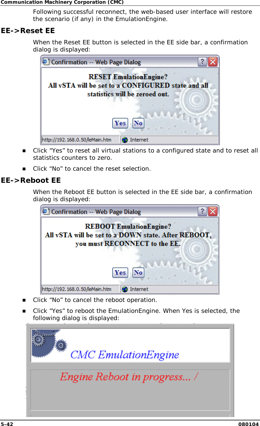 Communication Machinery Corporation (CMC) 5-42   080104 Following successful reconnect, the web-based user interface will restore the scenario (if any) in the EmulationEngine. EE->Reset EE When the Reset EE button is selected in the EE side bar, a confirmation dialog is displayed:   !" Click &ldquo;Yes&rdquo; to reset all virtual stations to a configured state and to reset all statistics counters to zero. !" Click &ldquo;No&rdquo; to cancel the reset selection. EE->Reboot EE When the Reboot EE button is selected in the EE side bar, a confirmation dialog is displayed:  !" Click &ldquo;No&rdquo; to cancel the reboot operation. !" Click &ldquo;Yes&rdquo; to reboot the EmulationEngine. When Yes is selected, the following dialog is displayed:  