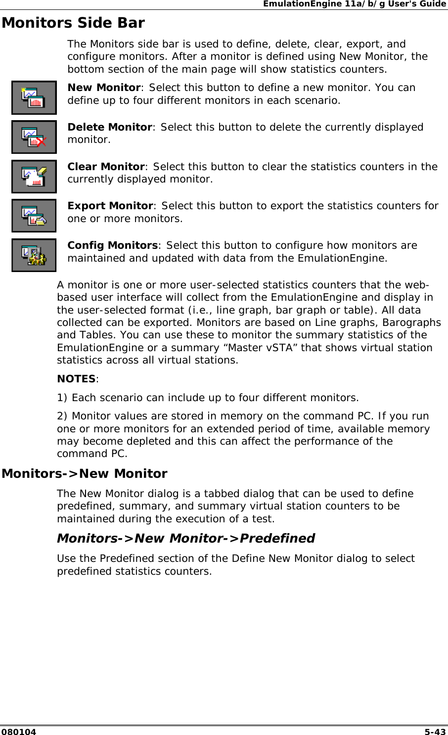 EmulationEngine 11a/b/g User's Guide 080104  5-43 Monitors Side Bar   The Monitors side bar is used to define, delete, clear, export, and configure monitors. After a monitor is defined using New Monitor, the bottom section of the main page will show statistics counters.  New Monitor: Select this button to define a new monitor. You can define up to four different monitors in each scenario.  Delete Monitor: Select this button to delete the currently displayed monitor.  Clear Monitor: Select this button to clear the statistics counters in the currently displayed monitor.  Export Monitor: Select this button to export the statistics counters for one or more monitors.  Config Monitors: Select this button to configure how monitors are maintained and updated with data from the EmulationEngine. A monitor is one or more user-selected statistics counters that the web-based user interface will collect from the EmulationEngine and display in the user-selected format (i.e., line graph, bar graph or table). All data collected can be exported. Monitors are based on Line graphs, Barographs and Tables. You can use these to monitor the summary statistics of the EmulationEngine or a summary &ldquo;Master vSTA&rdquo; that shows virtual station statistics across all virtual stations. NOTES: 1) Each scenario can include up to four different monitors. 2) Monitor values are stored in memory on the command PC. If you run one or more monitors for an extended period of time, available memory may become depleted and this can affect the performance of the command PC. Monitors->New Monitor The New Monitor dialog is a tabbed dialog that can be used to define predefined, summary, and summary virtual station counters to be maintained during the execution of a test.  Monitors->New Monitor->Predefined Use the Predefined section of the Define New Monitor dialog to select predefined statistics counters.  