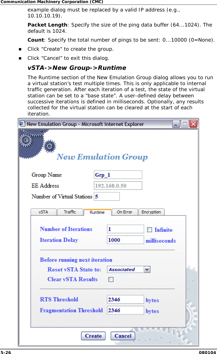 Communication Machinery Corporation (CMC) 5-26   080104 example dialog must be replaced by a valid IP address (e.g., 10.10.10.19).  Packet Length: Specify the size of the ping data buffer (64...1024). The default is 1024. Count: Specify the total number of pings to be sent: 0...10000 (0=None).  !" Click &ldquo;Create&rdquo; to create the group. !" Click &ldquo;Cancel&rdquo; to exit this dialog. vSTA->New Group->Runtime The Runtime section of the New Emulation Group dialog allows you to run a virtual station&rsquo;s test multiple times. This is only applicable to internal traffic generation. After each iteration of a test, the state of the virtual station can be set to a &ldquo;base state&rdquo;. A user-defined delay between successive iterations is defined in milliseconds. Optionally, any results collected for the virtual station can be cleared at the start of each iteration.  