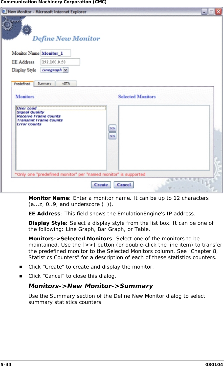 Communication Machinery Corporation (CMC) 5-44   080104  Monitor Name: Enter a monitor name. It can be up to 12 characters (a...z, 0..9, and underscore (_)). EE Address: This field shows the EmulationEngine's IP address. Display Style: Select a display style from the list box. It can be one of the following: Line Graph, Bar Graph, or Table. Monitors->Selected Monitors: Select one of the monitors to be maintained. Use the [>>] button (or double-click the line item) to transfer the predefined monitor to the Selected Monitors column. See "Chapter 8, Statistics Counters" for a description of each of these statistics counters. !" Click &ldquo;Create&rdquo; to create and display the monitor. !" Click &ldquo;Cancel&rdquo; to close this dialog. Monitors->New Monitor->Summary Use the Summary section of the Define New Monitor dialog to select summary statistics counters.  