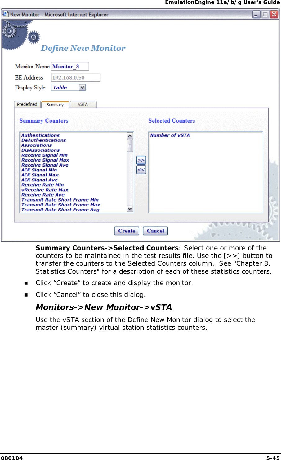 EmulationEngine 11a/b/g User's Guide 080104  5-45  Summary Counters->Selected Counters: Select one or more of the counters to be maintained in the test results file. Use the [>>] button to transfer the counters to the Selected Counters column.  See "Chapter 8, Statistics Counters" for a description of each of these statistics counters. !" Click &ldquo;Create&rdquo; to create and display the monitor. !" Click &ldquo;Cancel&rdquo; to close this dialog. Monitors->New Monitor->vSTA Use the vSTA section of the Define New Monitor dialog to select the master (summary) virtual station statistics counters.  