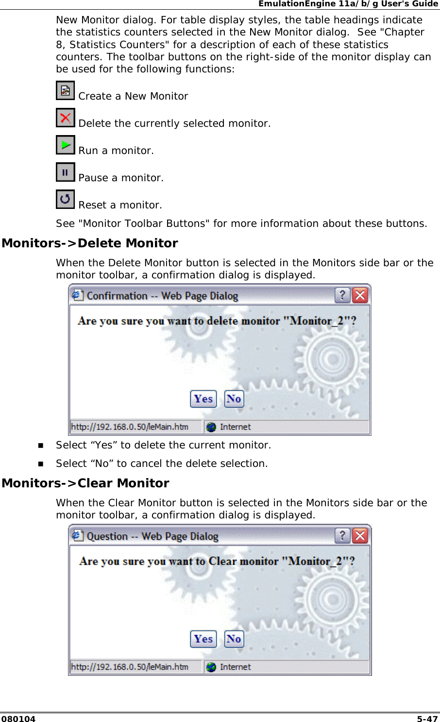 EmulationEngine 11a/b/g User's Guide 080104  5-47 New Monitor dialog. For table display styles, the table headings indicate the statistics counters selected in the New Monitor dialog.  See "Chapter 8, Statistics Counters" for a description of each of these statistics counters. The toolbar buttons on the right-side of the monitor display can be used for the following functions:  Create a New Monitor  Delete the currently selected monitor.  Run a monitor.  Pause a monitor.  Reset a monitor. See "Monitor Toolbar Buttons" for more information about these buttons. Monitors->Delete Monitor When the Delete Monitor button is selected in the Monitors side bar or the monitor toolbar, a confirmation dialog is displayed.  !" Select &ldquo;Yes&rdquo; to delete the current monitor. !" Select &ldquo;No&rdquo; to cancel the delete selection. Monitors->Clear Monitor When the Clear Monitor button is selected in the Monitors side bar or the monitor toolbar, a confirmation dialog is displayed.  