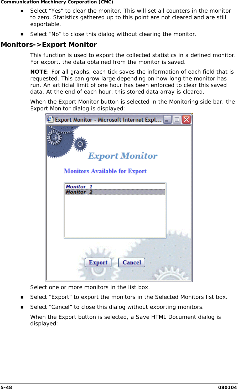 Communication Machinery Corporation (CMC) 5-48   080104 !" Select &ldquo;Yes&rdquo; to clear the monitor. This will set all counters in the monitor to zero. Statistics gathered up to this point are not cleared and are still exportable. !" Select &ldquo;No&rdquo; to close this dialog without clearing the monitor. Monitors->Export Monitor This function is used to export the collected statistics in a defined monitor. For export, the data obtained from the monitor is saved.  NOTE: For all graphs, each tick saves the information of each field that is requested. This can grow large depending on how long the monitor has run. An artificial limit of one hour has been enforced to clear this saved data. At the end of each hour, this stored data array is cleared.  When the Export Monitor button is selected in the Monitoring side bar, the Export Monitor dialog is displayed:  Select one or more monitors in the list box. !" Select &ldquo;Export&rdquo; to export the monitors in the Selected Monitors list box. !" Select &ldquo;Cancel&rdquo; to close this dialog without exporting monitors. When the Export button is selected, a Save HTML Document dialog is displayed: 