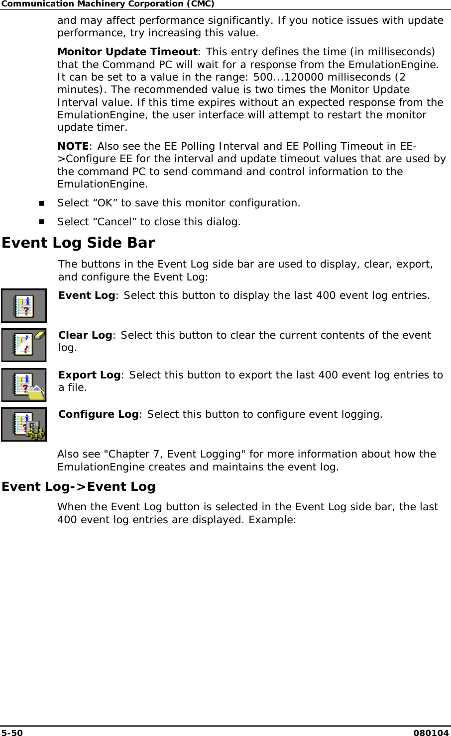 Communication Machinery Corporation (CMC) 5-50   080104 and may affect performance significantly. If you notice issues with update performance, try increasing this value. Monitor Update Timeout: This entry defines the time (in milliseconds) that the Command PC will wait for a response from the EmulationEngine. It can be set to a value in the range: 500...120000 milliseconds (2 minutes). The recommended value is two times the Monitor Update Interval value. If this time expires without an expected response from the EmulationEngine, the user interface will attempt to restart the monitor update timer. NOTE: Also see the EE Polling Interval and EE Polling Timeout in EE->Configure EE for the interval and update timeout values that are used by the command PC to send command and control information to the EmulationEngine. !" Select &ldquo;OK&rdquo; to save this monitor configuration. !" Select &ldquo;Cancel&rdquo; to close this dialog. Event Log Side Bar   The buttons in the Event Log side bar are used to display, clear, export, and configure the Event Log:  Event Log: Select this button to display the last 400 event log entries.  Clear Log: Select this button to clear the current contents of the event log.  Export Log: Select this button to export the last 400 event log entries to a file.  Configure Log: Select this button to configure event logging. Also see "Chapter 7, Event Logging" for more information about how the EmulationEngine creates and maintains the event log. Event Log->Event Log When the Event Log button is selected in the Event Log side bar, the last 400 event log entries are displayed. Example: 