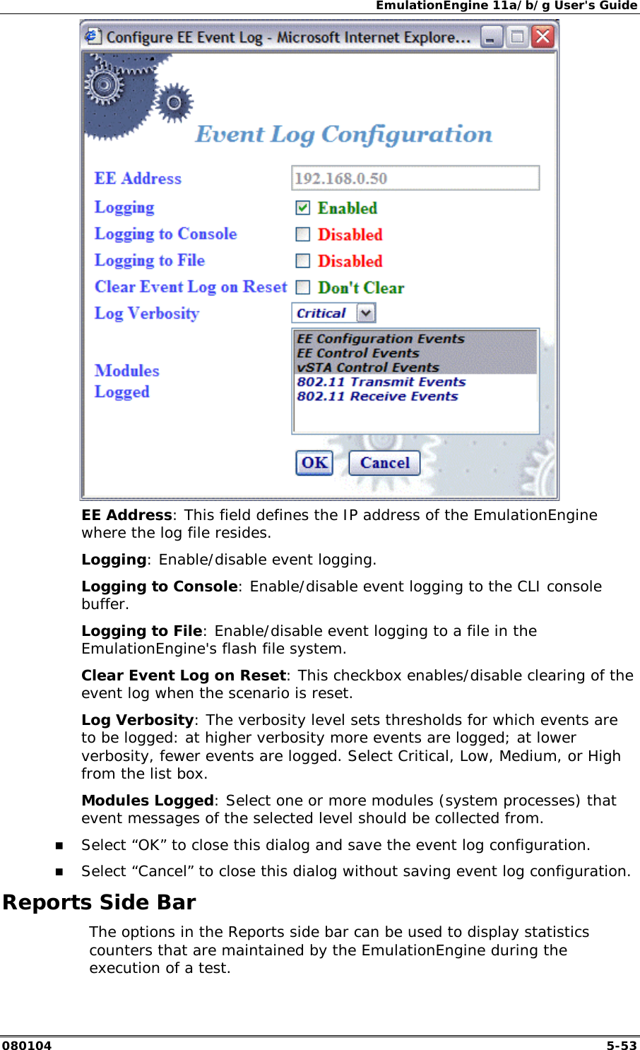 EmulationEngine 11a/b/g User's Guide 080104  5-53  EE Address: This field defines the IP address of the EmulationEngine where the log file resides. Logging: Enable/disable event logging. Logging to Console: Enable/disable event logging to the CLI console buffer. Logging to File: Enable/disable event logging to a file in the EmulationEngine's flash file system. Clear Event Log on Reset: This checkbox enables/disable clearing of the event log when the scenario is reset. Log Verbosity: The verbosity level sets thresholds for which events are to be logged: at higher verbosity more events are logged; at lower verbosity, fewer events are logged. Select Critical, Low, Medium, or High from the list box. Modules Logged: Select one or more modules (system processes) that event messages of the selected level should be collected from. !" Select &ldquo;OK&rdquo; to close this dialog and save the event log configuration. !" Select &ldquo;Cancel&rdquo; to close this dialog without saving event log configuration. Reports Side Bar   The options in the Reports side bar can be used to display statistics counters that are maintained by the EmulationEngine during the execution of a test. 
