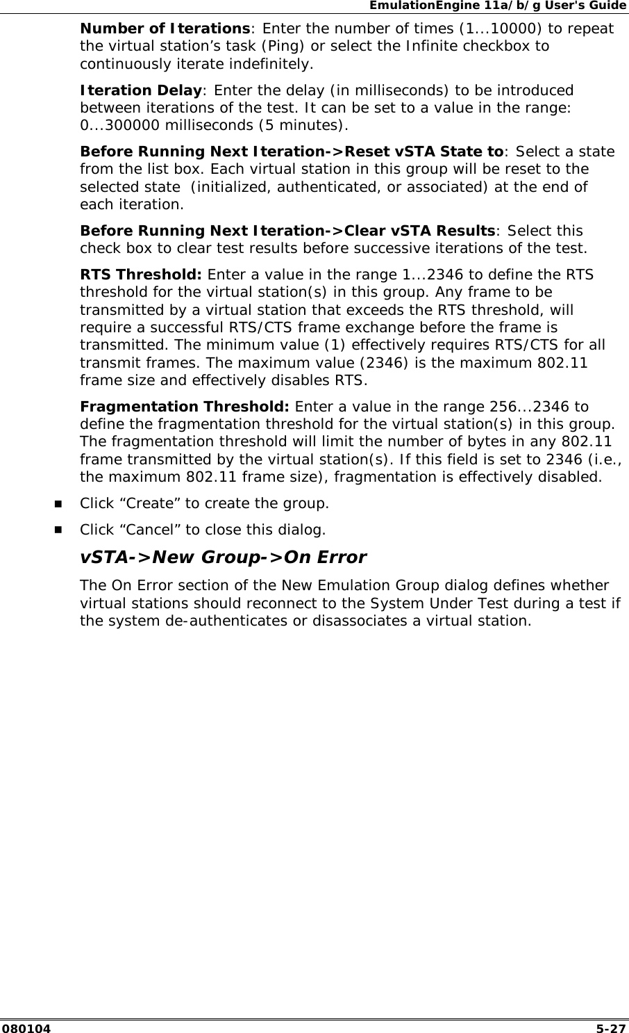 EmulationEngine 11a/b/g User's Guide 080104  5-27 Number of Iterations: Enter the number of times (1...10000) to repeat the virtual station&rsquo;s task (Ping) or select the Infinite checkbox to continuously iterate indefinitely. Iteration Delay: Enter the delay (in milliseconds) to be introduced between iterations of the test. It can be set to a value in the range: 0...300000 milliseconds (5 minutes). Before Running Next Iteration->Reset vSTA State to: Select a state from the list box. Each virtual station in this group will be reset to the selected state  (initialized, authenticated, or associated) at the end of each iteration. Before Running Next Iteration->Clear vSTA Results: Select this check box to clear test results before successive iterations of the test. RTS Threshold: Enter a value in the range 1...2346 to define the RTS threshold for the virtual station(s) in this group. Any frame to be transmitted by a virtual station that exceeds the RTS threshold, will require a successful RTS/CTS frame exchange before the frame is transmitted. The minimum value (1) effectively requires RTS/CTS for all transmit frames. The maximum value (2346) is the maximum 802.11 frame size and effectively disables RTS. Fragmentation Threshold: Enter a value in the range 256...2346 to define the fragmentation threshold for the virtual station(s) in this group. The fragmentation threshold will limit the number of bytes in any 802.11 frame transmitted by the virtual station(s). If this field is set to 2346 (i.e., the maximum 802.11 frame size), fragmentation is effectively disabled. !" Click &ldquo;Create&rdquo; to create the group. !" Click &ldquo;Cancel&rdquo; to close this dialog. vSTA->New Group->On Error The On Error section of the New Emulation Group dialog defines whether virtual stations should reconnect to the System Under Test during a test if the system de-authenticates or disassociates a virtual station.  